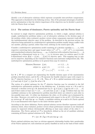 2.1. Decision theory 17
identify a set of alternative solutions which represent acceptable inter-attribute compromises.
This approach is elucidated in the following section. One of the principal advantages of multiob-
jective optimisation is that the relative importance of the objectives can be decided a posteriori
with the Pareto front on hand.
2.1.4 The notions of dominance, Pareto optimality and the Pareto front
In contrast to single objective optimisation problems, in which a single, optimal solution is
sought, multiobjective problems induce a set of alternative solutions in the decision space of
the problem which, when evaluated, produce vectors whose components represent trade-oﬀs in
the multidimensional objective space of the problem. As described in the previous section, the
objectives being optimised in a multiobjective optimisation problem usually always conﬂict with
one another, placing a partial, rather than total, ordering on the search space [29].
Consider a multiobjective optimisation model consisting of n decision variables x1, . . . , xn with
respective restricting lower and upper bound values (x
(L)
1 , x
(U)
1 ), . . . , (x
(L)
n , x
(U)
n ), m constraints
with standardised evaluative functions g1, . . . , gm, k objectives with evaluative functions f1, . . . , fk
mapping the n-dimensional vector x = (x1, . . . , xn) in decision space (or solution space) to the
k-dimensional vector f(x) = (f1(x), . . . , fk(x)) in objective space. This mapping may or may
not be surjective, depending on the evaluative functions and constraint conﬁgurations [42]. The
multiobjective optimisation problem in its general form may be stated as:
Minimise/Maximise fo(x), o ∈ 1, 2, . . . , k,
subject to gc(x) ≤ 0, c ∈ 1, 2, . . . , m,
x
(L)
i ≤ xi ≤ x
(U)
i , i ∈ 1, 2, . . . , n.
Let Ψ ⊆ n be a compact set representing the feasible decision space of the maximisation
problem described above, and let Φi ⊆ represent the feasible objective space with respect to
the ith objective function; i.e. fi : Ψ → Φi. Then, x∗ ∈ Ψ is a global maximum with respect to
fi if and only if fi(x∗) ≥ fi(x) for all x ∈ Ψ.
The notion of a global optimum for the ith objective function may be extended to the full
multiobjective optimisation problem in the following way. A decision vector x ∈ Ψ is said to
dominate a decision vector y ∈ Ψ, denoted here by x y, if fi(x) ≥ fi(y) for all i ∈ {1, . . . , k}
and if there exists at least one i∗ ∈ {1, . . . , k} such that fi∗ (x) > fi∗ (y). It follows that any two
candidate solutions to the mulitobjective problem described above are related to each other in
two possible ways only: (1) either one dominates the other, or (2) neither one is dominated by
the other. Moreover, x is said to be non-dominated with respect to the set Ψ ⊆ Ψ if there exist
no vectors y ∈ Ψ such that y x. Finally, a candidate solution x is said to be Pareto optimal
if it is non-dominated with respect to the entire decision space Ψ.
According to the above deﬁnition, Pareto optimal solution vectors therefore represent trade-oﬀ
solutions which, when evaluated, produce vectors whose performance measure in one dimension
cannot be improved without detrimentally aﬀecting at least some subset of the other k − 1
dimensions. The Pareto optimal set P is, henceforth, deﬁned as the set of candidate solutions
containing all Pareto optimal solutions in Ψ. That is,
P = {x ∈ Ψ | y ∈ Ψ such that y x}.
Pareto optimal solutions may have no obvious apparent relationship besides their membership
of the Pareto optimal set; such solutions are purely classiﬁed as such on the basis of their values
 