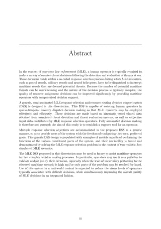 Abstract
In the context of maritime law enforcement (MLE), a human operator is typically required to
make a variety of counter-threat decisions following the detection and evaluation of threats at sea.
These decisions reside within a so-called response selection process during which MLE resources,
such as patrol vessels, military vessels and armed helicopters, have to be dispatched to intercept
maritime vessels that are deemed potential threats. Because the number of potential maritime
threats can be overwhelming and the nature of the decision process is typically complex, the
quality of resource assignment decisions can be improved signiﬁcantly by providing maritime
operators with computerised decision support.
A generic, semi-automated MLE response selection and resource routing decision support system
(DSS) is designed in this dissertation. This DSS is capable of assisting human operators in
spatio-temporal resource dispatch decision making so that MLE resources may be employed
eﬀectively and eﬃciently. These decisions are made based on kinematic vessel-related data
obtained from associated threat detection and threat evaluation systems, as well as subjective
input data contributed by MLE response selection operators. Fully automated decision making
is therefore not pursued; the aim of this study is to establish a support tool for an operator.
Multiple response selection objectives are accommodated in the proposed DSS in a generic
manner, so as to provide users of the system with the freedom of conﬁguring their own, preferred
goals. This generic DSS design is populated with examples of models capable of performing the
functions of the various constituent parts of the system, and their workability is tested and
demonstrated by solving the MLE response selection problem in the context of two realistic, but
simulated, MLE scenarios.
The MLE DSS proposed in this dissertation may be used in future to assist maritime operators
in their complex decision making processes. In particular, operators may use it as a guideline to
validate and/or justify their decisions, especially when the level of uncertainty pertaining to the
observed maritime scenario is high and/or only parts of the problem may be resolved by hand.
Use of this system in a real-world context is expected to reduce the stress levels of operators
typically associated with diﬃcult decisions, while simultaneously improving the overall quality
of MLE decisions in an integrated fashion.
iii
 