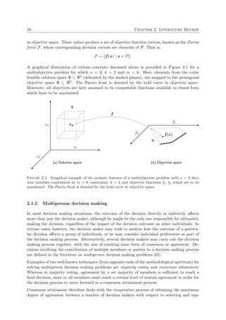 18 Chapter 2. Literature Review
in objective space. These values produce a set of objective function vectors, known as the Pareto
front F, whose corresponding decision vectors are elements of P. That is,
F = {f(x) | x ∈ P}.
A graphical illustration of certain concepts discussed above is provided in Figure 2.1 for a
multiobjective problem for which n = 3, k = 2 and m = 6. Here, elements from the cubic
feasible solution space Ψ ⊂ 3 (delimited by the dashed planes), are mapped to the pentagonal
objective space Φ ⊂ 2. The Pareto front is denoted by the bold curve in objective space.
Moreover, all objectives are here assumed to be computable functions available in closed form
which have to be maximised.
x1
x3
x2
x
Ψ
(a) Solution space (b) Objective space
f1
f2 f(x)
Φ
f
Figure 2.1: Graphical example of the primary features of a multiobjective problem with n = 3 deci-
sion variables constrained by m = 6 constraints, k = 2 and objective functions f1, f2 which are to be
maximised. The Pareto front is denoted by the bold curve in objective space.
2.1.5 Multiperson decision making
In most decision making situations, the outcome of the decision directly or indirectly aﬀects
more than just the decision maker; although he might be the only one responsible for ultimately
making the decision, regardless of the impact of the decision outcome on other individuals. In
certain cases, however, the decision maker may wish to analyse how the outcome of a particu-
lar decision aﬀects a group of individuals, or he may consider individual preferences as part of
the decision making process. Alternatively, several decision makers may carry out the decision
making process together, with the aim of reaching some form of consensus or agreement. De-
cisions involving the contribution of multiple members or parties in a decision making process
are deﬁned in the literature as multiperson decision making problems [65].
Examples of two well-known techniques (from opposite ends of the methodological spectrum) for
solving multiperson decision making problems are majority voting and consensus attainment.
Whereas in majority voting, agreement by a set majority of members is suﬃcient to reach a
ﬁnal decision, most or all members must reach a certain level of mutual agreement in order for
the decision process to move forward in a consensus attainment process.
Consensus attainment therefore deals with the cooperative process of obtaining the maximum
degree of agreement between a number of decision makers with respect to selecting and sup-
 