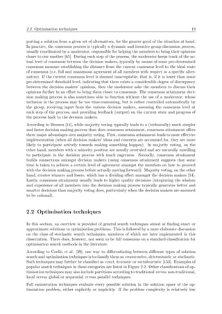 2.2. Optimisation techniques 19
porting a solution from a given set of alternatives, for the greater good of the situation at hand.
In practice, the consensus process is typically a dynamic and iterative group discussion process,
usually coordinated by a moderator, responsible for helping the members to bring their opinions
closer to one another [65]. During each step of the process, the moderator keeps track of the ac-
tual level of consensus between the decision makers, typically by means of some pre-determined
consensus measure establishing the distance from the current consensus level to the ideal state
of consensus (i.e. full and unanimous agreement of all members with respect to a speciﬁc alter-
native). If the current consensus level is deemed unacceptable, that is, if it is lower than some
pre-determined threshold level, indicating that there exists a considerable degree of discrepancy
between the decision makers’ opinions, then the moderator asks the members to discuss their
opinions further in an eﬀort to bring them closer to consensus. The consensus attainment deci-
sion making process is also sometimes able to function without the use of a moderator, whose
inclusion in the process may be too time-consuming, but is rather controlled automatically by
the group, receiving input from the various decision makers, assessing the consensus level at
each step of the process, and providing feedback (output) on the current state and progress of
the process back to the decision makers.
According to Bressen [14], while majority voting typically leads to a (technically) much simpler
and faster decision making process than does consensus attainment, consensus attainment oﬀers
three major advantages over majority voting. First, consensus attainment leads to more eﬀective
implementation (when all decision makers’ ideas and concerns are accounted for, they are more
likely to participate actively towards making something happen). In majority voting, on the
other hand, members with a minority position are usually overruled and are naturally unwilling
to participate in the decision process with much eagerness. Secondly, consensus attainment
builds connections amongst decision makers (using consensus attainment suggests that some
time is taken to achieve a certain level of agreement amongst the members on how to proceed
with the decision making process before actually moving forward). Majority voting, on the other
hand, creates winners and losers, which has a dividing eﬀect amongst the decision makers [14].
Lastly, consensus attainment usually leads to higher quality decisions (integrating the wisdom
and experience of all members into the decision making process typically generates better and
smarter decisions than majority voting does, particularly when the decision makers are assumed
to be rational).
2.2 Optimisation techniques
In this section, an overview is provided of general search techniques aimed at ﬁnding exact or
approximate solutions to optimisation problems. This is followed by a more elaborate discussion
on the class of stochastic search techniques, members of which are later implemented in this
dissertation. There does, however, not seem to be full consensus on a standard classiﬁcation for
optimisation search methods in the literature.
According to Coello et al. [29], one way to diﬀerentiating between diﬀerent types of solution
search and optimisation techniques is to classify them as enumerative, deterministic or stochastic.
Such techniques may further be classiﬁed as exact, heuristic or metaheuristic [153]. Examples of
popular search techniques in these categories are listed in Figure 2.2. Other classiﬁcations of op-
timisation techniques may also include partitions according to traditional versus non-traditional,
local versus global or sequential versus parallel techniques.
Full enumeration techniques evaluate every possible solution in the solution space of the op-
timisation problem, either explicitly or implicitly. If the problem complexity is relatively low
 