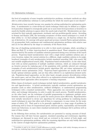 2.2. Optimisation techniques 21
the level of complexity of some irregular multiobjective problems, stochastic methods are often
able to yield satisfactory solutions to such problems for which the search space is not chaotic5.
Metaheuristics have recently become very popular for solving multiobjective optimisation prob-
lems. A metaheuristic is a state-of-the-art search technique which may be deﬁned as a higher-
level procedure designed to strategically guide one or more lower-level procedures or heuristics to
search for feasible solutions in spaces where the search task is hard [31]. Metaheuristics are char-
acterised by their typically approximate, stochastic and non problem-speciﬁc nature. According
to Suman and Kumar [138], the increasing acceptance of these search techniques is a result of
their ability to: (1) ﬁnd multiple candidate solutions in a single run, (2) function without the
use of derivatives, (3) converge with great speed and accuracy towards Pareto optimal solutions,
(4) accommodate both continuous and combinatorial optimisation problems with relative ease
and (5) be less aﬀected by the shape or continuity of the Pareto front.
One way of classifying metaheuristics is to refer to their search strategies, which, according to
Blum and Roli [7], is either trajectory-based or population-based. These categories are typically
characterised by the number of candidate solutions generated during every iteration of the search
process. Trajectory-based metaheuristics start with a single initial candidate solution and, at
every iteration, replace the current solution by a diﬀerent, single candidate solution in its neigh-
bourhood (examples of such metaheuristics include simulated annealing [138], tabu search [48]
and variable neighbourhood search [123]). Population-based metaheuristics, on the other hand,
start with an initial population of multiple candidate solutions, which are enhanced through
an iterative process by replacing part of the population with carefully selected new solutions
(examples of such metaheuristics include genetic algorithms [29], ant colony optimisation [47]
and particle swarm optimisation [114]). Trajectory-based approaches are usually able to ﬁnd
locally optimal solutions quickly, and are thus often referred to as exploitation-oriented meth-
ods. Population-based approaches, on the other hand, strongly promote diversiﬁcation within
the search space, and are thus often referred to as exploration-oriented methods. Additionally,
population-based approaches often incorporate a learning component.
Other classes of stochastic search techniques include hybrid metaheuristics, parallel metaheuris-
tics and hyperheuristics. A hybrid metaheuristic typically combines several optimisation ap-
proaches (such as other metaheuristics, artiﬁcial intelligence, or mathematical programming
techniques) with a standard metaheuristic. These approaches run concurrently with one an-
other, and exchange information, in order to guide the search process. Parallel metaheuristics,
on the other hand, use the techniques of parallel programming to implement multiple meta-
heuristic searches in parallel so as to guide the search process more eﬀectively. Hyperheuristics
were initially introduced to devise new algorithms for solving problems by combining known
search techniques in ways that allow each of them to compensate, to some extent, for the weak-
nesses of others [17]. Their goal is to be generally applicable to a large range of problems by
performing well in terms of computational speed, solution quality, repeatability and favourable
worst-case behaviours, in cases where standard metaheuristic techniques fail to perform well on
some of these counts.
In the following three sections, ﬁve metaheuristics are presented in varying amounts of detail.
For reasons that will later become apparent, simulated annealing and evolutionary algorithm
techniques are discussed in more detail and are reviewed in the context of both single- and
multiobjective optimisation problems, while the remaining algorithms are only brieﬂy discussed
in the context of single-objective optimisation problems.
5
A problem is said to be chaotic if small diﬀerences in initial conditions yield widely diverging outcomes in
the long run, rendering long-term predictions near-impossible [149].
 