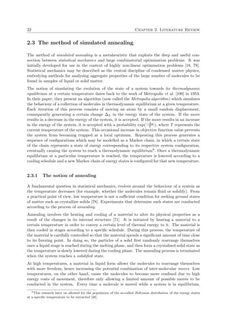 22 Chapter 2. Literature Review
2.3 The method of simulated annealing
The method of simulated annealing is a metaheuristic that exploits the deep and useful con-
nection between statistical mechanics and large combinatorial optimisation problems. It was
initially developed for use in the context of highly non-linear optimisation problems [18, 78].
Statistical mechanics may be described as the central discipline of condensed matter physics,
embodying methods for analysing aggregate properties of the large number of molecules to be
found in samples of liquid or solid matter.
The notion of simulating the evolution of the state of a system towards its thermodynamic
equilibrium at a certain temperature dates back to the work of Metropolis et al. [100] in 1953.
In their paper, they present an algorithm (now called the Metropolis algorithm) which simulates
the behaviour of a collection of molecules in thermodynamic equilibrium at a given temperature.
Each iteration of this process consists of moving an atom by a small random displacement,
consequently generating a certain change ∆E in the energy state of the system. If the move
results in a decrease in the energy of the system, it is accepted. If the move results in an increase
in the energy of the system, it is accepted with a probability exp(−∆E
T ), where T represents the
current temperature of the system. This occasional increase in objective function value prevents
the system from becoming trapped at a local optimum. Repeating this process generates a
sequence of conﬁgurations which may be modelled as a Markov chain, in which a certain state
of the chain represents a state of energy corresponding to its respective system conﬁguration,
eventually causing the system to reach a thermodynamic equilibrium6. Once a thermodynamic
equilibrium at a particular temperature is reached, the temperature is lowered according to a
cooling schedule and a new Markov chain of energy states is conﬁgured for that new temperature.
2.3.1 The notion of annealing
A fundamental question in statistical mechanics, evolves around the behaviour of a system as
the temperature decreases (for example, whether the molecules remain ﬂuid or solidify). From
a practical point of view, low temperature is not a suﬃcient condition for seeking ground states
of matter such as crystalline solids [78]. Experiments that determine such states are conducted
according to the process of annealing.
Annealing involves the heating and cooling of a material to alter its physical properties as a
result of the changes in its internal structure [71]. It is initiated by heating a material to a
certain temperature in order to convey a certain level of thermal energy to it. The material is
then cooled in stages according to a speciﬁc schedule. During this process, the temperature of
the material is carefully controlled so that the material spends a signiﬁcant amount of time close
to its freezing point. In doing so, the particles of a solid ﬁrst randomly rearrange themselves
once a liquid stage is reached during the melting phase, and then form a crystalised solid state as
the temperature is slowly lowered during the cooling phase. The annealing process is terminated
when the system reaches a solidiﬁed state.
At high temperatures, a material in liquid form allows the molecules to rearrange themselves
with more freedom, hence increasing the potential combination of inter-molecular moves. Low
temperatures, on the other hand, cause the molecules to become more conﬁned due to high
energy costs of movement, therefore only allowing a limited amount of possible moves to be
conducted in the system. Every time a molecule is moved while a system is in equilibrium,
6
This research later on allowed for the population of the so-called Boltzman distribution of the energy states
at a speciﬁc temperature to be extracted [48].
 