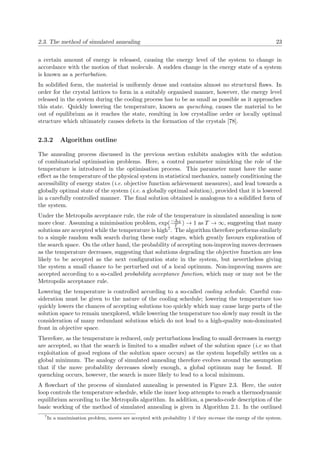 2.3. The method of simulated annealing 23
a certain amount of energy is released, causing the energy level of the system to change in
accordance with the motion of that molecule. A sudden change in the energy state of a system
is known as a perturbation.
In solidiﬁed form, the material is uniformly dense and contains almost no structural ﬂaws. In
order for the crystal lattices to form in a suitably organised manner, however, the energy level
released in the system during the cooling process has to be as small as possible as it approaches
this state. Quickly lowering the temperature, known as quenching, causes the material to be
out of equilibrium as it reaches the state, resulting in low crystalline order or locally optimal
structure which ultimately causes defects in the formation of the crystals [78].
2.3.2 Algorithm outline
The annealing process discussed in the previous section exhibits analogies with the solution
of combinatorial optimisation problems. Here, a control parameter mimicking the role of the
temperature is introduced in the optimisation process. This parameter must have the same
eﬀect as the temperature of the physical system in statistical mechanics, namely conditioning the
accessibility of energy states (i.e. objective function achievement measures), and lead towards a
globally optimal state of the system (i.e. a globally optimal solution), provided that it is lowered
in a carefully controlled manner. The ﬁnal solution obtained is analogous to a solidiﬁed form of
the system.
Under the Metropolis acceptance rule, the role of the temperature in simulated annealing is now
more clear. Assuming a minimisation problem, exp(−∆E
T ) → 1 as T → ∞, suggesting that many
solutions are accepted while the temperature is high7. The algorithm therefore performs similarly
to a simple random walk search during these early stages, which greatly favours exploration of
the search space. On the other hand, the probability of accepting non-improving moves decreases
as the temperature decreases, suggesting that solutions degrading the objective function are less
likely to be accepted as the next conﬁguration state in the system, but nevertheless giving
the system a small chance to be perturbed out of a local optimum. Non-improving moves are
accepted according to a so-called probability acceptance function, which may or may not be the
Metropolis acceptance rule.
Lowering the temperature is controlled according to a so-called cooling schedule. Careful con-
sideration must be given to the nature of the cooling schedule; lowering the temperature too
quickly lowers the chances of accepting solutions too quickly which may cause large parts of the
solution space to remain unexplored, while lowering the temperature too slowly may result in the
consideration of many redundant solutions which do not lead to a high-quality non-dominated
front in objective space.
Therefore, as the temperature is reduced, only perturbations leading to small decreases in energy
are accepted, so that the search is limited to a smaller subset of the solution space (i.e so that
exploitation of good regions of the solution space occurs) as the system hopefully settles on a
global minimum. The analogy of simulated annealing therefore evolves around the assumption
that if the move probability decreases slowly enough, a global optimum may be found. If
quenching occurs, however, the search is more likely to lead to a local minimum.
A ﬂowchart of the process of simulated annealing is presented in Figure 2.3. Here, the outer
loop controls the temperature schedule, while the inner loop attempts to reach a thermodynamic
equilibrium according to the Metropolis algorithm. In addition, a pseudo-code description of the
basic working of the method of simulated annealing is given in Algorithm 2.1. In the outlined
7
In a maximisation problem, moves are accepted with probability 1 if they increase the energy of the system.
 