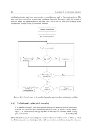 24 Chapter 2. Literature Review
simulated annealing algorithm, a move refers to a modiﬁcation made to the current solution. The
algorithm keeps track of the best solution found thus far during the search, called the incumbent
solution. Once the system reaches a solidiﬁed state, the incumbent solution is reported as an
approximate solution to the optimisation problem.
Generate initial solution
Set initial temperature
Perturb current solution
∆E ≤ 0 ? Accept move
TrueAccept move with
probability e
−∆E
T
False
Thermodynamic
equilibrium?
False
True
System
solidiﬁed?
Lower temperature
according to
cooling schedule
False Report
incumbent solution
True
Figure 2.3: Flow of events in the simulated annealing algorithm for a minimisation problem.
2.3.3 Multiobjective simulated annealing
It is possible to compare the relative quality of two vector solutions with the dominance
relation, but note that it gives, essentially only three values of quality — better, worse,
equal — in contrast to the energy diﬀerence in uni-objective problems which usually
give a continuum. — K. Smith [130]
The method of simmulated annealing may also be used to solve multiobjective problems in which
the decision maker is eventually presented with an acceptable set of non-dominated solutions.
 