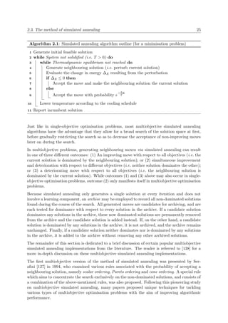 2.3. The method of simulated annealing 25
Algorithm 2.1: Simulated annealing algorithm outline (for a minimisation problem)
Generate initial feasible solution1
while System not solidiﬁed (i.e. T > 0) do2
while Thermodynamic equilibrium not reached do3
Generate neighbouring solution (i.e. perturb current solution)4
Evaluate the change in energy ∆E resulting from the perturbation5
if ∆E ≤ 0 then6
Accept the move and make the neighbouring solution the current solution7
else8
Accept the move with probability e
−∆E
T9
Lower temperature according to the cooling schedule10
Report incumbent solution11
Just like in single-objective optimisation problems, most multiobjective simulated annealing
algorithms have the advantage that they allow for a broad search of the solution space at ﬁrst,
before gradually restricting the search so as to decrease the acceptance of non-improving moves
later on during the search.
In multiobjective problems, generating neighbouring moves via simulated annealing can result
in one of three diﬀerent outcomes: (1) An improving move with respect to all objectives (i.e. the
current solution is dominated by the neighbouring solution); or (2) simultaneous improvement
and deterioration with respect to diﬀerent objectives (i.e. neither solution dominates the other);
or (3) a deteriorating move with respect to all objectives (i.e. the neighbouring solution is
dominated by the current solution). While outcomes (1) and (3) above may also occur in single-
objective optimisation problems, outcome (2) only manifests itself in multiobjective optimisation
problems.
Because simulated annealing only generates a single solution at every iteration and does not
involve a learning component, an archive may be employed to record all non-dominated solutions
found during the course of the search. All generated moves are candidates for archiving, and are
each tested for dominance with respect to every solution in the archive. If a candidate solution
dominates any solutions in the archive, these now dominated solutions are permanently removed
from the archive and the candidate solution is added instead. If, on the other hand, a candidate
solution is dominated by any solutions in the archive, it is not archived, and the archive remains
unchanged. Finally, if a candidate solution neither dominates nor is dominated by any solutions
in the archive, it is added to the archive without removing any other archived solutions.
The remainder of this section is dedicated to a brief discussion of certain popular multiobjective
simulated annealing implementations from the literature. The reader is referred to [138] for a
more in-depth discussion on these multiobjective simulated annealing implementations.
The ﬁrst multiobjective version of the method of simulated annealing was presented by Ser-
aﬁni [127] in 1994, who examined various rules associated with the probability of accepting a
neighbouring solution, namely scalar ordering, Pareto ordering and cone ordering. A special rule
which aims to concentrate the search exclusively on the non-dominated solutions, and consists of
a combination of the above-mentioned rules, was also proposed. Following this pioneering study
on multiobjective simulated annealing, many papers proposed unique techniques for tackling
various types of multiobjective optimisation problems with the aim of improving algorithmic
performance.
 