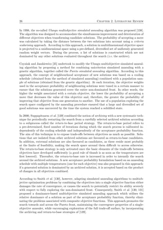 26 Chapter 2. Literature Review
In 1998, the so-called Ulungu multiobjective simulated annealing algorithm was proposed [138].
The algorithm was designed to accommodate the simultaneous improvement and deterioration of
diﬀerent objectives when transforming candidate solutions. The probability of accepting a move
was calculated by taking the distance between the two solutions into account using a criteria
scalarising approach. According to this approach, a solution in multidimensional objective space
is projected to a unidimensional space using a pre-deﬁned, diversiﬁed set of uniformly generated
random weight vectors. During the process, a list of solutions is constructed which are not
dominated by any other solutions evaluated throughout the search (i.e. the archive).
Czyz˙zak and Jaszkiewicz [35] undertook to modify the Ulungu multiobjective simulated anneal-
ing algorithm by proposing a method for combining unicriterion simulated annealing with a
genetic algorithm, together called the Pareto simulated annealing algorithm. According to this
approach, the concept of neighbourhood acceptance of new solutions was based on a cooling
schedule (obtained from the method of simulated annealing) combined with a population sam-
ple of solutions (obtained from the genetic algorithm). At each iteration, the objective weights
used in the acceptance probability of neighbouring solutions were tuned in a certain manner to
ensure that the solutions generated cover the entire non-dominated front. In other words, the
higher the weight associated with a certain objective, the lower the probability of accepting a
move that decreases the value of this objective and, therefore, the greater the probability of
improving that objective from one generation to another. The use of a population exploring the
search space conﬁgured by the annealing procedure ensured that a large and diversiﬁed set of
good solutions was uncovered by the time the system reached a solidiﬁed state.
In 2000, Suppapitnarm et al. [139] combined the notion of archiving with a new systematic tech-
nique for periodically restarting the search from a carefully selected archived solution according
to a subprocess called the return-to-base period strategy. The return-to-base period refers to
a pre-determined, ﬁxed number of iterations during which the search process is calibrated in-
dependently of the cooling schedule and independently of the acceptance probability function.
The aim of this technique is to expose trade-oﬀs between objectives as much as possible. Solu-
tions that are isolated from other archived solutions are favoured as return-to-base candidates.
In addition, extremal solutions are also favoured as candidates, as these reside most probably
at the limits of feasibility, making the search space around them diﬃcult to access otherwise.
The return-to-base strategy is only activated once the basic elements of the trade-oﬀs between
objectives have developed suﬃciently (a good rule of thumb is as soon as the temperatures are
ﬁrst lowered). Thereafter, the return-to-base rate is increased in order to intensify the search
around the archived solutions. A new acceptance probability formulation based on an annealing
schedule with multiple temperatures (one for each objective) was also proposed in this approach:
if a generated solution is dominated by an archived solution, it is accepted based on the product
of changes in all objectives combined.
According to Smith et al. [130], however, adapting simulated annealing algorithms to multiob-
jective optimisation problems by combining the objectives into a single objective function either
damages the rate of convergence, or causes the search to potentially restrict its ability severely
with respect to fully exploring the non-dominated front. Consequently, Smith et al. [130, 131]
proposed a dominance-based multiobjective simulated annealing approach which utilises the
relative dominance of a solution as part of the acceptance probability function, thereby elimi-
nating the problems associated with composite objective functions. This approach promotes the
search towards and across the Pareto front, maintaining the convergence properties of a single-
objective annealer, while encouraging exploration of the full trade-oﬀ surface, by incorporating
the archiving and return-to-base strategies of [139].
 