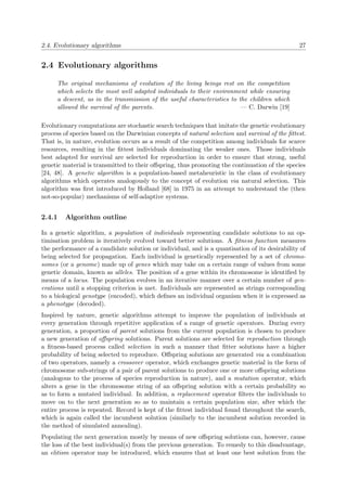 2.4. Evolutionary algorithms 27
2.4 Evolutionary algorithms
The original mechanisms of evolution of the living beings rest on the competition
which selects the most well adapted individuals to their environment while ensuring
a descent, as in the transmission of the useful characteristics to the children which
allowed the survival of the parents. — C. Darwin [19]
Evolutionary computations are stochastic search techniques that imitate the genetic evolutionary
process of species based on the Darwinian concepts of natural selection and survival of the ﬁttest.
That is, in nature, evolution occurs as a result of the competition among individuals for scarce
resources, resulting in the ﬁttest individuals dominating the weaker ones. Those individuals
best adapted for survival are selected for reproduction in order to ensure that strong, useful
genetic material is transmitted to their oﬀspring, thus promoting the continuation of the species
[24, 48]. A genetic algorithm is a population-based metaheuristic in the class of evolutionary
algorithms which operates analogously to the concept of evolution via natural selection. This
algorithm was ﬁrst introduced by Holland [68] in 1975 in an attempt to understand the (then
not-so-popular) mechanisms of self-adaptive systems.
2.4.1 Algorithm outline
In a genetic algorithm, a population of individuals representing candidate solutions to an op-
timisation problem is iteratively evolved toward better solutions. A ﬁtness function measures
the performance of a candidate solution or individual, and is a quantisation of its desirability of
being selected for propagation. Each individual is genetically represented by a set of chromo-
somes (or a genome) made up of genes which may take on a certain range of values from some
genetic domain, known as alleles. The position of a gene within its chromosome is identiﬁed by
means of a locus. The population evolves in an iterative manner over a certain number of gen-
erations until a stopping criterion is met. Individuals are represented as strings corresponding
to a biological genotype (encoded), which deﬁnes an individual organism when it is expressed as
a phenotype (decoded).
Inspired by nature, genetic algorithms attempt to improve the population of individuals at
every generation through repetitive application of a range of genetic operators. During every
generation, a proportion of parent solutions from the current population is chosen to produce
a new generation of oﬀspring solutions. Parent solutions are selected for reproduction through
a ﬁtness-based process called selection in such a manner that ﬁtter solutions have a higher
probability of being selected to reproduce. Oﬀspring solutions are generated via a combination
of two operators, namely a crossover operator, which exchanges genetic material in the form of
chromosome sub-strings of a pair of parent solutions to produce one or more oﬀspring solutions
(analogous to the process of species reproduction in nature), and a mutation operator, which
alters a gene in the chromosome string of an oﬀspring solution with a certain probability so
as to form a mutated individual. In addition, a replacement operator ﬁlters the individuals to
move on to the next generation so as to maintain a certain population size, after which the
entire process is repeated. Record is kept of the ﬁttest individual found throughout the search,
which is again called the incumbent solution (similarly to the incumbent solution recorded in
the method of simulated annealing).
Populating the next generation mostly by means of new oﬀspring solutions can, however, cause
the loss of the best individual(s) from the previous generation. To remedy to this disadvantage,
an elitism operator may be introduced, which ensures that at least one best solution from the
 