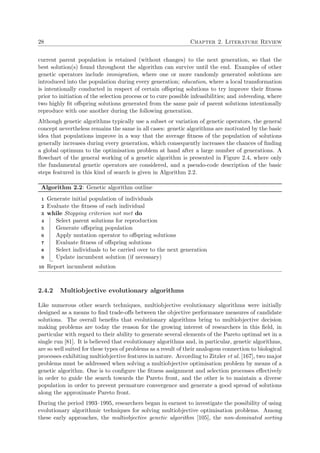 28 Chapter 2. Literature Review
current parent population is retained (without changes) to the next generation, so that the
best solution(s) found throughout the algorithm can survive until the end. Examples of other
genetic operators include immigration, where one or more randomly generated solutions are
introduced into the population during every generation; education, where a local transformation
is intentionally conducted in respect of certain oﬀspring solutions to try improve their ﬁtness
prior to initiation of the selection process or to cure possible infeasibilities; and inbreeding, where
two highly ﬁt oﬀspring solutions generated from the same pair of parent solutions intentionally
reproduce with one another during the following generation.
Although genetic algorithms typically use a subset or variation of genetic operators, the general
concept nevertheless remains the same in all cases: genetic algorithms are motivated by the basic
idea that populations improve in a way that the average ﬁtness of the population of solutions
generally increases during every generation, which consequently increases the chances of ﬁnding
a global optimum to the optimisation problem at hand after a large number of generations. A
ﬂowchart of the general working of a genetic algorithm is presented in Figure 2.4, where only
the fundamental genetic operators are considered, and a pseudo-code description of the basic
steps featured in this kind of search is given in Algorithm 2.2.
Algorithm 2.2: Genetic algorithm outline
Generate initial population of individuals1
Evaluate the ﬁtness of each individual2
while Stopping criterion not met do3
Select parent solutions for reproduction4
Generate oﬀspring population5
Apply mutation operator to oﬀspring solutions6
Evaluate ﬁtness of oﬀspring solutions7
Select individuals to be carried over to the next generation8
Update incumbent solution (if necessary)9
Report incumbent solution10
2.4.2 Multiobjective evolutionary algorithms
Like numerous other search techniques, multiobjective evolutionary algorithms were initially
designed as a means to ﬁnd trade-oﬀs between the objective performance measures of candidate
solutions. The overall beneﬁts that evolutionary algorithms bring to multiobjective decision
making problems are today the reason for the growing interest of researchers in this ﬁeld, in
particular with regard to their ability to generate several elements of the Pareto optimal set in a
single run [81]. It is believed that evolutionary algorithms and, in particular, genetic algorithms,
are so well suited for these types of problems as a result of their analogous connection to biological
processes exhibiting multiobjective features in nature. According to Zitzler et al. [167], two major
problems must be addressed when solving a multiobjective optimisation problem by means of a
genetic algorithm. One is to conﬁgure the ﬁtness assignment and selection processes eﬀectively
in order to guide the search towards the Pareto front, and the other is to maintain a diverse
population in order to prevent premature convergence and generate a good spread of solutions
along the approximate Pareto front.
During the period 1993–1995, researchers began in earnest to investigate the possibility of using
evolutionary algorithmic techniques for solving multiobjective optimisation problems. Among
these early approaches, the multiobjective genetic algorithm [105], the non-dominated sorting
 
