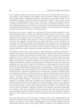 30 Chapter 2. Literature Review
genetic algorithm (NSGA-I) [134] and the niched Pareto genetic algorithm [69] received partic-
ular attention. These algorithms were designed with the necessary additional components to
convert single objective evolutionary algorithms to multiobjective counterparts without the use
of weighting techniques, which often induce inconsistencies. Moreover, they are able to solve
problems in multidimentional objective space and generate multiple non-dominated solutions
near/along the Pareto front in a single run for a wide variety of optimisation problems. In gen-
eral, two fundamental features are found in such techniques: (1) the assignment of ﬁtness values
to population individuals based on non-dominated sorting and (2) the preservation of diversity
among solutions located on the same non-dominated front.
Researchers have, however, realised that, although the above-mentioned approaches are per-
haps surprisingly eﬀective in ﬁnding non-dominated solutions for many test problems, a wider
variety of operators than mere crossover and mutation are required to improve computational
performance. For example, elitism was introduced in an attempt to improve the convergence
properties of the algorithms and to prevent the extinction of good solutions once they have been
uncovered. The suggestion to include elitism was indeed a good one, as it has been shown that
multiobjective evolutionary algorithms are subsequently able to achieve better converging prop-
erties [167], and are generally able to ﬁnd non-dominated solutions faster. The strength Pareto
evolutionary algorithm [169] and the Pareto archived evolution strategy [79], in particular, are
popular multiobjective genetic algorithm techniques which make use of the notion of elitism.
The NSGA-I mentioned above was one of the very ﬁrst multiobjective evolutionary algorithms to
function without the use of user-deﬁned objective preference weights (which amounts to solving a
multiobjective problem in uni-dimensional objective space). In other words, the non-dominated
population of the last generation represents an approximation of the Pareto-optimal set, from
which a compromise solution may be chosen at the discretion of the decision maker. During the
1990s, the performance level of this algorithm was very high relative to the alternative, more
traditional methods then available. Continual research in the ﬁeld of multiobjective evolutionary
algorithms over time, however, allowed for the discovery of shortcomings in the method. More
speciﬁcally, three important criticisms were raised. The ﬁrst had to do with the high computa-
tional complexity of the NSGA-I. Implementation of the algorithm is computationally expensive
for large population sizes, particularly due to the complexity associated with its non-dominated
sorting procedure, which has to be performed at every generation. Secondly, the NSGA-I lacked
the incorporation of elitism. As mentioned earlier, not only does elitism improve the convergence
rate of the algorithm, it also prevents the loss of good solutions once they have been uncovered.
Lastly, it was argued that the NSGA-I requires an additional parameter for a more eﬀective
diversity-preservation mechanism. In particular, the NSGA-I incorporated a so-called sharing
parameter to this eﬀect, which may be thought of as the distance metric chosen to calculate a
proximity measure between two individuals in the current population. However, the addition of
such a parameter raises two main complications. First, the performance of the sharing function
in terms of maintaining a good spread of solutions relies too heavily on the parameter value
chosen (which is user-deﬁned). Secondly, according to this diversity preservation mechanism,
every solution in the current population must be compared with every other solution, which
may dramatically increase the problem complexity when the size of the population is large (in
addition to the complexity associated with the non-dominated sorting procedure pointed out
above).
Seven years later, Deb et al. [41] developed an improved version of the original NSGA-I, and
called it the NSGA-II. Their method incorporates a better sorting algorithm, allows for elitism,
and does not require the user to deﬁne a sharing parameter a priori, hence addressing all of the
disadvantages raised in respect of the original NSGA-I. Perhaps the main diﬀerence between
 
