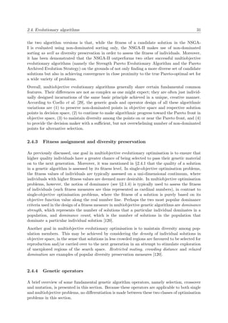 2.4. Evolutionary algorithms 31
the two algorithm versions is that, while the ﬁtness of a candidate solution in the NSGA-
I is evaluated using non-dominated sorting only, the NSGA-II makes use of non-dominated
sorting as well as diversity preservation in order to assess the ﬁtness of individuals. Moreover,
it has been demonstrated that the NSGA-II outperforms two other successful multiobjective
evolutionary algorithms (namely the Strength Pareto Evolutionary Algorithm and the Pareto
Archived Evolution Strategy) on the grounds of not only ﬁnding a more diverse set of candidate
solutions but also in achieving convergence in close proximity to the true Pareto-optimal set for
a wide variety of problems.
Overall, multiobjective evolutionary algorithms generally share certain fundamental common
features. Their diﬀerences are not as complex as one might expect; they are often just individ-
ually designed incarnations of the same basic principle achieved in a unique, creative manner.
According to Coello et al. [29], the generic goals and operator design of all these algorithmic
variations are (1) to preserve non-dominated points in objective space and respective solution
points in decision space, (2) to continue to make algorithmic progress toward the Pareto front in
objective space, (3) to maintain diversity among the points on or near the Pareto front, and (4)
to provide the decision maker with a suﬃcient, but not overwhelming number of non-dominated
points for alternative selection.
2.4.3 Fitness assignment and diversity preservation
As previously discussed, one goal in multiobjective evolutionary optimisation is to ensure that
higher quality individuals have a greater chance of being selected to pass their genetic material
on to the next generation. Moreover, it was mentioned in §2.4.1 that the quality of a solution
in a genetic algorithm is assessed by its ﬁtness level. In single-objective optimisation problems,
the ﬁtness values of individuals are typically assessed on a uni-dimensional continuum, where
individuals with higher ﬁtness values are deemed more desirable. In multiobjective optimisation
problems, however, the notion of dominance (see §2.1.4) is typically used to assess the ﬁtness
of individuals (such ﬁtness measures are thus represented as cardinal numbers), in contrast to
single-objective optimisation problems, where the ﬁtness of a solution is purely based on its
objective function value along the real number line. Perhaps the two most popular dominance
criteria used in the design of a ﬁtness measure in multiobjective genetic algorithms are dominance
strength, which represents the number of solutions that a particular individual dominates in a
population, and dominance count, which is the number of solutions in the population that
dominate a particular individual solution [120].
Another goal in multiobjective evolutionary optimisation is to maintain diversity among pop-
ulation members. This may be achieved by considering the density of individual solutions in
objective space, in the sense that solutions in less crowded regions are favoured to be selected for
reproduction and/or carried over to the next generation in an attempt to stimulate exploration
of unexplored regions of the search space. Restricted mating, crowding distance and relaxed
domination are examples of popular diversity preservation measures [120].
2.4.4 Genetic operators
A brief overview of some fundamental genetic algorithm operators, namely selection, crossover
and mutation, is presented in this section. Because these operators are applicable to both single
and multiobjective problems, no diﬀerentiation is made between these two classes of optimisation
problems in this section.
 