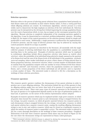 32 Chapter 2. Literature Review
Selection operators
Selection refers to the process of selecting parent solutions from a population based primarily on
their ﬁtness values and, secondarily on their relative density values, to form a mating pool from
which oﬀspring solutions are created. In evolutionary algorithms, selective pressure is a term
widely used to characterise the high emphasis on selection of the best individuals [3]. Selection
pressure may be interpreted as the driving force behind improving the average population ﬁtness
over the course of generations which, in turn, has an impact on the convergence properties of the
algorithm. Because selection is completely independent of the remaining operators applied in
the algorithm, it may be characterised as a universal, problem-independent, operator. According
to Back [3], the impact of the control parameters on the selection pressure should be simple and
predictable to some extent. Additionally, a single parameter is preferred for the implementation
of selective pressure, and the range of selective pressure that may be achieved by varying this
control parameter should be as large as possible.
Many types of selection operators are described in the literature, all essentially with the single
collective purpose of selecting individuals from the population in a probabilistic manner and
inserting them in the mating pool. Examples of selection operators which may be employed
in evolutionary algorithms include ﬁtness proportion selection (also known as roulette wheel
selection), where the probability of an individual being selected is simply assessed as the quotient
of its ﬁtness level and the sum of the ﬁtness levels of all individuals in the population; stochastic
universal sampling, where weaker individuals are given a fairer chance of being selected than in
ﬁtness proportion selection; tournament selection, where a certain number of individuals chosen
at random from the population compete with one another in terms of ﬁtness levels from whence
a victor is selected8; and truncation selection, where the population members are ranked by
ﬁtness, and a certain proportion of the ﬁttest individuals are all selected, each to reproduce
a certain number of times. The interested reader is referred to [81] for a description on the
workings of these selection procedures.
Crossover operators
The crossover genetic operator combines the chromosomes of two parent solutions in order to
produce one or more oﬀspring solutions. The motivation behind the use of this operator is that
an oﬀspring solution might turn out better than both of its parents if it acquires good sets of
genes from each of them. There exist many types of crossover operators in the literature, and
the type of operator to be implemented depends mostly on the type of optimisation problem at
hand and, in particular, on the nature of the solution representation scheme adopted.
Examples of crossover operators which may be employed include single point crossover, in which
all genetic data beyond the crossover point in each chromosome string is swapped between the
two strings; two-point crossover, in which all genetic material between two crossover points in
each chromosome string is swapped between the two strings; cut-and-splice crossover, in which
each parent solution has a separate crossover point, causing the resulting oﬀspring chromosome
strings to vary in size; and uniform crossover, which may be viewed as a multipoint crossover in
which the number of crossover points is unspeciﬁed a priori. The interested reader is referred to
[81] for a more thorough description on the workings of these crossover procedures. Graphical
illustrations of the ﬁrst three crossover operators listed above may be found in Figure 2.5 for
the case where the chromosome strings are represented as binary coded genotypes.
8
With tournament selection, selection pressure is adjusted by altering the tournament size, where a larger
tournament size aﬀords weaker individuals a lower chance of being selected.
 