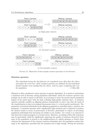 2.4. Evolutionary algorithms 33
1 1 0 0 1 0 1 1
Parent 1 genotype
0 1 1 0 1 0 1 0
Parent 2 genotype
1 1 0 0 1 0 1 0
Oﬀspring 1 genotype
0 1 1 0 1 0 1 1
Oﬀspring 2 genotype
(a) Single point crossover.
1 1 0 0 1 0 1 1
Parent 1 genotype
0 1 1 0 1 0 1 0
Parent 2 genotype
1 1 1 0 1 0 1 1
Oﬀspring 1 genotype
0 1 0 0 1 0 1 0
Oﬀspring 2 genotype
(b) Two-point crossover.
1 1 0 0 1 0 1 1
Parent 1 genotype
0 1 1 0 1 0 1 0
Parent 2 genotype
1 1 0 0 1 1 0
Oﬀspring 1 genotype
0 1 1 0 1 0 0 1 1
Oﬀspring 2 genotype
(c) Cut-and-splice crossover.
Figure 2.5: Illustration of three popular crossover procedures in the literature.
Mutation operators
The individuals having the best ﬁtnesses are reproduced more often than the others
and replace the worst ones. If the variation operators are inhibited, the best individual
should reproduce more quickly than the others, until its copies completely take over
the population. — J. Dr´eo [48]
Mutation is often considered a minor operator in genetic algorithms. It is aimed at maintaining
a minimum level of diversity among population individuals, which the crossover operator may
perhaps not be able to ensure at all times, in an attempt to move the search toward unexplored
regions of the search space with the hope of ﬁnding high-quality solutions there. A mutation
operator typically modiﬁes an oﬀspring solution stochastically in such a way that the result of
the transformation is close to its original chromosome form (i.e. a local search is performed). The
proportion of mutated individuals in the oﬀspring population is controlled using a mutation rate
parameter. A mutation operator with a signiﬁcantly high mutation rate is expected to produce
the desired results in terms of preservation of diversity, particularly in respect of preventing
population individuals from becoming too similar to one another. As a result, it is expected to
slow down the evolution progress to a certain extent. Moreover, according to Dr´eo [48], mutations
may be particularly useful for signiﬁcantly improving the quality of solutions discovered when
most of the population is located in the neighbourhood of a global optimum or Pareto front
(whereas the importance of the crossover operator diminishes once the population reaches that
stage in the algorithm), provided that the mutation rate is high enough. Setting the mutation
 
