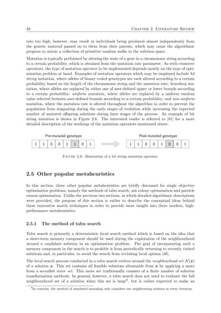 34 Chapter 2. Literature Review
rate too high, however, may result in individuals being produced almost independently from
the genetic material passed on to them from their parents, which may cause the algorithmic
progress to mimic a collection of primitive random walks in the solution space.
Mutation is typically performed by altering the state of a gene in a chromosome string according
to a certain probability, which is obtained from the mutation rate parameter. As with crossover
operators, the type of mutation operator to be implemented depends mostly on the type of opti-
misation problem at hand. Examples of mutation operators which may be employed include bit
string mutation, where alleles of binary coded genotypes are each altered according to a certain
probability based on the length of the chromosome string and the mutation rate; boundary mu-
tation, where alleles are replaced by either one of user-deﬁned upper or lower bounds according
to a certain probability; uniform mutation, where alleles are replaced by a uniform random
value selected between user-deﬁned bounds according to a certain probability; and non-uniform
mutation, where the mutation rate is altered throughout the algorithm in order to prevent the
population from stagnating during the early stages of evolution while increasing the expected
number of mutated oﬀspring solutions during later stages of the process. An example of bit
string mutation is shown in Figure 2.6. The interested reader is referred to [81] for a more
detailed description of the workings of the mutation operators mentioned above.
1 1 0 0 1 1 0 1
Pre-mutated genotype
1 1 0 0 1 0 0 1
Post-mutated genotype
Figure 2.6: Illustration of a bit string mutation operator.
2.5 Other popular metaheuristics
In this section, three other popular metaheuristics are brieﬂy discussed for single objective
optimisation problems, namely the methods of tabu search, ant colony optimisation and particle
swarm optimisation. Unlike the previous two sections, in which detailed algorithmic descriptions
were provided, the purpose of this section is rather to describe the conceptual ideas behind
these innovative search techniques in order to provide more insight into three modern, high-
performance metaheuristics.
2.5.1 The method of tabu search
Tabu search is primarily a deterministic local search method which is based on the idea that
a short-term memory component should be used during the exploration of the neighbourhood
around a candidate solution in an optimisation problem. The goal of incorporating such a
memory component in the search is to prohibit it from periodically returning to recently visited
solutions and, in particular, to avoid the search from revisiting local optima [48].
The local search process conducted in a tabu search evolves around the neighbourhood set N(x)
of a solution x. This set contains all feasible solutions obtainable from x by applying a move
from a so-called move set. This move set traditionally consists of a ﬁnite number of solution
transformation methods. In general, however, a tabu search does not need to evaluate the full
neighbourhood set of a solution when this set is large9, but is rather expected to make an
9
In contrast, the method of simulated annealing only considers one neighbouring solution at every iteration.
 