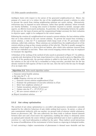 2.5. Other popular metaheuristics 35
intelligent choice with respect to the nature of the generated neighbourhood set. Hence, the
purpose of a move set is to reduce the size of the neighbourhood around a solution in order
to prevent the search from visiting neighbouring solutions not worth visiting. Alternatively,
restrictions may be imposed on move instances, rather than speciﬁc solutions, whose reversals
are thereby forbidden. A strong tabu search is therefore required to include, amongst other
aspects, an eﬀective local search mechanism. In particular, the relationship between the quality
of the move set, the types of moves and the computational budget necessary for their evaluation
in objective space, ought to be conﬁgured in the correct manner.
Following the creation of a neighbourhood set around a current solution, the best solution within
that set is then selected as the new current solution. To prevent the search from revisiting a
recent solution, a tabu list T is maintained which keeps track of the |T | previously visited
solutions, called tabu solutions. These solutions are excluded from the neighbourhood set of the
current solution as long as they remain members of the tabu list. This list is usually managed to
maintain a ﬁxed length in a ﬁrst-in-ﬁrst-out fashion, after which tabu solutions removed from
the list are relabelled as non-tabu. There exist several stopping criteria that may be employed
to terminate the algorithm.
A ﬂowchart of the working of the method of tabu search is presented in Figure 2.7. In addition,
a pseudo-code description of the basic steps featured in a tabu search is given in Algorithm 2.3.
In line 8 of the pseudo-code, the previous solution is added to the head of the tabu list, while
the solution at the tail of the list is reclassiﬁed as being non-tabu, provided that the list has
already reached its full capacity (if that is not the case, then the tail in this list may be thought
of as an empty slot).
Algorithm 2.3: Tabu search algorithm outline
Generate initial feasible solution1
Set tabu list T ← ∅2
while Stopping criterion not met do3
Generate current solution neighbourhood N(x)4
Evaluate the performance of non-tabu solutions in N(x)5
Select best neighbour solution x∗6
Update incumbent solution (if necessary)7
Update tabu list T ← {T T (|T |)} ∪ x8
Set new current solution x ← x∗9
Report incumbent solution10
2.5.2 Ant colony optimisation
The method of ant colony optimisation is a so-called self-organisation metaheuristic naturally
inspired by the collective behaviour of ants whilst seeking food sources. In nature, a colony of
ants communicate indirectly with one another via ground trails of odorous volatile substances,
known as pheromones [48]. The ants collectively use these trails to indicate desired channels
between their nest and a food source for exploitation, enabling the colony to ultimately assess
an optimal path towards the source without requiring individual ants to have a global pattern
overview (i.e. only local information is utilised by the ants). These indirect social interactions
by means of modiﬁcations of the environment is better known as stigmergy in biological studies.
A trail containing a higher concentration of pheromones is deemed more desirable and has
 