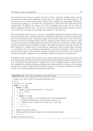 2.5. Other popular metaheuristics 37
the reciprocal of the distance between each pair of nodes, called the visibility factor, and the
concentration of pheromones deposited on each edge in E, called the trail intensity factor. An
ant moves from its current node toward another node according to a probability distribution
constructed according to a so-called rule of displacement, which takes these three factors into
consideration. In addition, the system uses a list of candidates that stores, for each node, its
closest neighbours distance-wise. An ant only considers traversing an edge towards a node in
such a list if this node has not previously been explored by the same ant.
The concentration of pheromones on an edge is immediately updated on a local level once an ant
has traversed that edge, considering both the trail intensity of that edge as well as the evaporation
rate of the pheromone levels. The global update of the system takes place at the end of every
iteration and the best feasible solution found is updated in both decision and objective space
(i.e. the best tour for a travelling salesman problem or the best set of routes for a vehicle routing
problem is recorded as the incumbent solution). The edges forming the incumbent solution are
then updated on a global level by increasing the pheromone levels of these edges according
to a pre-deﬁned rule, thus promoting intensiﬁcation around the incumbent solution over the
next iterations. Because the incumbent solution is updated at every iteration, the termination
criterion is generally conﬁgured as a pre-speciﬁed number of iterations to be performed.
A ﬂowchart of the working of the method of ant colony optimisation is presented in Figure 2.8
and a pseudo-code description of the basic steps featured in this method is given in Algorithm 2.4.
It is conceded that the pseudocode in Algorithm 2.4 is not completely generic, but has rather
been adapted for travelling salesman problems and routing problems in respect of the number
of nodes to be visited in order to form a feasible solution (i.e. each node is required to be visited
exactly once in such combinatorial optimisation problems).
Algorithm 2.4: Ant colony optimisation algorithm outline
Assign every edge in G(V, E) an initial pheromone level1
t ← 02
Generate a set A of ants3
while t < tmax do4
forall a ∈ A do5
Assign an initial random node i∗ ∈ V to ant a6
Jai∗ ← V{i∗}7
← 08
while < |V| do9
Choose a node j ∈ Jai according to the rule of displacement10
Update the pheromone concentration on edge (i∗, j)11
Update the set of nodes to be visited Jai ← Jai∗ {j}12
i∗ ← j13
← + 114
Update incumbent solution15
Perform global pheromone update on incumbent solution edges16
t ← t + 117
Report incumbent solution18
 