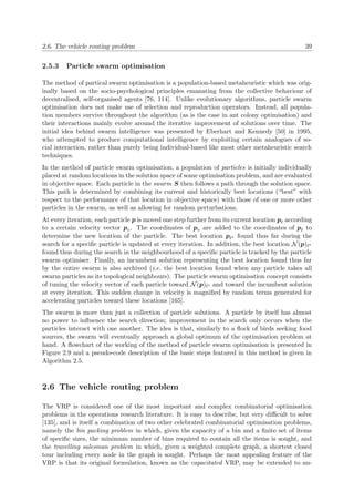 2.6. The vehicle routing problem 39
2.5.3 Particle swarm optimisation
The method of partical swarm optimisation is a population-based metaheuristic which was orig-
inally based on the socio-psychological principles emanating from the collective behaviour of
decentralised, self-organised agents [76, 114]. Unlike evolutionary algorithms, particle swarm
optimisation does not make use of selection and reproduction operators. Instead, all popula-
tion members survive throughout the algorithm (as is the case in ant colony optimisation) and
their interactions mainly evolve around the iterative improvement of solutions over time. The
initial idea behind swarm intelligence was presented by Eberhart and Kennedy [50] in 1995,
who attempted to produce computational intelligence by exploiting certain analogues of so-
cial interaction, rather than purely being individual-based like most other metaheuristic search
techniques.
In the method of particle swarm optimisation, a population of particles is initially individually
placed at random locations in the solution space of some optimisation problem, and are evaluated
in objective space. Each particle in the swarm S then follows a path through the solution space.
This path is determined by combining its current and historically best locations (“best” with
respect to the performance of that location in objective space) with those of one or more other
particles in the swarm, as well as allowing for random perturbations.
At every iteration, each particle p is moved one step further from its current location p according
to a certain velocity vector pv. The coordinates of pv are added to the coordinates of p to
determine the new location of the particle. The best location p ∗ found thus far during the
search for a speciﬁc particle is updated at every iteration. In addition, the best location N(p) ∗
found thus during the search in the neighbourhood of a speciﬁc particle is tracked by the particle
swarm optimiser. Finally, an incumbent solution representing the best location found thus far
by the entire swarm is also archived (i.e. the best location found when any particle takes all
swarm particles as its topological neighbours). The particle swarm optimisation concept consists
of tuning the velocity vector of each particle toward N(p) ∗ and toward the incumbent solution
at every iteration. This sudden change in velocity is magniﬁed by random terms generated for
accelerating particles toward these locations [165].
The swarm is more than just a collection of particle solutions. A particle by itself has almost
no power to inﬂuence the search direction; improvement in the search only occurs when the
particles interact with one another. The idea is that, similarly to a ﬂock of birds seeking food
sources, the swarm will eventually approach a global optimum of the optimisation problem at
hand. A ﬂowchart of the working of the method of particle swarm optimisation is presented in
Figure 2.9 and a pseudo-code description of the basic steps featured in this method is given in
Algorithm 2.5.
2.6 The vehicle routing problem
The VRP is considered one of the most important and complex combinatorial optimisation
problems in the operations research literature. It is easy to describe, but very diﬃcult to solve
[135], and is itself a combination of two other celebrated combinatorial optimisation problems,
namely the bin packing problem in which, given the capacity of a bin and a ﬁnite set of items
of speciﬁc sizes, the minimum number of bins required to contain all the items is sought, and
the travelling salesman problem in which, given a weighted complete graph, a shortest closed
tour including every node in the graph is sought. Perhaps the most appealing feature of the
VRP is that its original formulation, known as the capacitated VRP, may be extended to nu-
 