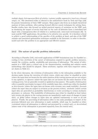 42 Chapter 2. Literature Review
multiple depots, heterogeneous ﬂeets of vehicles, customer proﬁts, asymmetric travel arcs, demand
ranges, etc. The interested reader is referred to the authoritative book by Toth and Vigo [150]
for generic formulations of these VRP variants. Many papers also focus on in-depth theoretical
analyses of these problems, often putting forward eﬀective search techniques for solving them.
Smaller studies have also focused on niched practical aspects of variations on the VRP, such
as simulating the impact of service lead time on the costs of deliveries from a centralised fuel
depot with a homogeneous ﬂeet of vehicles in a medium-scale, semi-rural environment [34]. In
most real-life VRP applications, the problem to be solved is very speciﬁc. It is therefore critical
to achieve a good understanding of the speciﬁcs of the problem at hand, and also of the VRP
variants and associated optimisation techniques available in the literature, in order to describe,
model and solve the problem in an appropriate and eﬀective manner.
2.6.2 The nature of speciﬁc problem information
According to Psaraftis [118], real-world applications of VRP formulations may be classiﬁed ac-
cording to four attributes of the nature of information required to specify problem instances,
namely the evolution, quality, availability and processing of information. The nature of infor-
mation in a VRP plays a critical role in the characterisation, modelling and solution search
methodology that should be adopted. These attributes, together with their respective values,
are shown in Table 2.1.
In the above discussion, the evolution of information refers to the information available to the
decision maker during the execution of vehicle routes, which may either be classiﬁed as static
(where the input data are known for the entire duration of the routing process and are not subject
to any updates), or dynamic (where the input data are not known for the entire duration of the
routing process, but are generally revealed or updated as time passes). The quality of information
refers to possible uncertainty in respect of the available input data, which may either be classiﬁed
as deterministic (where the input data are known with certainty once made available), forecasts
(where the input data are subject to revisions as the process evolves), stochastic (where certain
input data are prescribed as probability distributions or evolve according to certain stochastic
processes), or unknown. The availability of information may either be classiﬁed as local (where
only certain role players in the routing process are immediately made aware of changes in input
data), or global (where changes in input data are updated continuously to most or all role
players). Finally, the processing of information refers to two main paradigms in respect of the
processes followed once new information is made available, which may be classiﬁed as either
centralised (where all information is collected and processed by a central unit), or decentralised
(where some of the information is processed separately from the central unit).
Evolution Quality Availability Processing
Static Deterministic Local Centralised
Dynamic Forecasts Global Decentralised
Stochastic
Unknown
Table 2.1: Classiﬁcation of VRPs with respect to the nature of speciﬁc problem information [118].
 