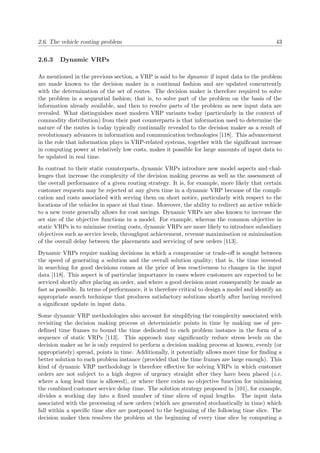 2.6. The vehicle routing problem 43
2.6.3 Dynamic VRPs
As mentioned in the previous section, a VRP is said to be dynamic if input data to the problem
are made known to the decision maker in a continual fashion and are updated concurrently
with the determination of the set of routes. The decision maker is therefore required to solve
the problem in a sequential fashion; that is, to solve part of the problem on the basis of the
information already available, and then to resolve parts of the problem as new input data are
revealed. What distinguishes most modern VRP variants today (particularly in the context of
commodity distribution) from their past counterparts is that information used to determine the
nature of the routes is today typically continually revealed to the decision maker as a result of
revolutionary advances in information and communication technologies [118]. This advancement
in the role that information plays in VRP-related systems, together with the signiﬁcant increase
in computing power at relatively low costs, makes it possible for large amounts of input data to
be updated in real time.
In contrast to their static counterparts, dynamic VRPs introduce new model aspects and chal-
lenges that increase the complexity of the decision making process as well as the assessment of
the overall performance of a given routing strategy. It is, for example, more likely that certain
customer requests may be rejected at any given time in a dynamic VRP because of the compli-
cation and costs associated with serving them on short notice, particularly with respect to the
locations of the vehicles in space at that time. Moreover, the ability to redirect an active vehicle
to a new route generally allows for cost savings. Dynamic VRPs are also known to increase the
set size of the objective functions in a model. For example, whereas the common objective in
static VRPs is to minimise routing costs, dynamic VRPs are more likely to introduce subsidiary
objectives such as service levels, throughput achievement, revenue maximisation or minimisation
of the overall delay between the placements and servicing of new orders [113].
Dynamic VRPs require making decisions in which a compromise or trade-oﬀ is sought between
the speed of generating a solution and the overall solution quality; that is, the time invested
in searching for good decisions comes at the price of less reactiveness to changes in the input
data [118]. This aspect is of particular importance in cases where customers are expected to be
serviced shortly after placing an order, and where a good decision must consequently be made as
fast as possible. In terms of performance, it is therefore critical to design a model and identify an
appropriate search technique that produces satisfactory solutions shortly after having received
a signiﬁcant update in input data.
Some dynamic VRP methodologies also account for simplifying the complexity associated with
revisiting the decision making process at deterministic points in time by making use of pre-
deﬁned time frames to bound the time dedicated to each problem instance in the form of a
sequence of static VRPs [113]. This approach may signiﬁcantly reduce stress levels on the
decision maker as he is only required to perform a decision making process at known, evenly (or
appropriately) spread, points in time. Additionally, it potentially allows more time for ﬁnding a
better solution to each problem instance (provided that the time frames are large enough). This
kind of dynamic VRP methodology is therefore eﬀective for solving VRPs in which customer
orders are not subject to a high degree of urgency straight after they have been placed (i.e.
where a long lead time is allowed), or where there exists no objective function for minimising
the combined customer service delay time. The solution strategy proposed in [101], for example,
divides a working day into a ﬁxed number of time slices of equal lengths. The input data
associated with the processing of new orders (which are generated stochastically in time) which
fall within a speciﬁc time slice are postponed to the beginning of the following time slice. The
decision maker then resolves the problem at the beginning of every time slice by computing a
 