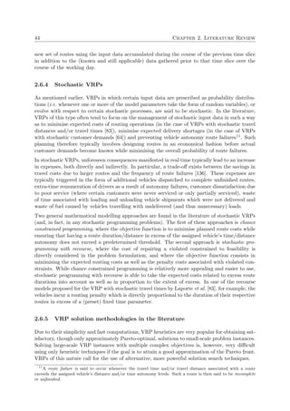 44 Chapter 2. Literature Review
new set of routes using the input data accumulated during the course of the previous time slice
in addition to the (known and still applicable) data gathered prior to that time slice over the
course of the working day.
2.6.4 Stochastic VRPs
As mentioned earlier, VRPs in which certain input data are prescribed as probability distribu-
tions (i.e. whenever one or more of the model parameters take the form of random variables), or
evolve with respect to certain stochastic processes, are said to be stochastic. In the literature,
VRPs of this type often tend to focus on the management of stochastic input data in such a way
as to minimise expected costs of routing operations (in the case of VRPs with stochastic travel
distances and/or travel times [83]), minimise expected delivery shortages (in the case of VRPs
with stochastic customer demands [64]) and preventing vehicle autonomy route failures11. Such
planning therefore typically involves designing routes in an economical fashion before actual
customer demands become known while minimising the overall probability of route failures.
In stochastic VRPs, unforeseen consequences manifested in real time typically lead to an increase
in expenses, both directly and indirectly. In particular, a trade-oﬀ exists between the savings in
travel costs due to larger routes and the frequency of route failures [136]. These expenses are
typically triggered in the form of additional vehicles dispatched to complete unﬁnished routes,
extra-time remuneration of drivers as a result of autonomy failures, customer dissatisfaction due
to poor service (where certain customers were never serviced or only partially serviced), waste
of time associated with loading and unloading vehicle shipments which were not delivered and
waste of fuel caused by vehicles travelling with undelivered (and thus unnecessary) loads.
Two general mathematical modelling approaches are found in the literature of stochastic VRPs
(and, in fact, in any stochastic programming problems). The ﬁrst of these approaches is chance
constrained programming, where the objective function is to minimise planned route costs while
ensuring that having a route duration/distance in excess of the assigned vehicle’s time/distance
autonomy does not exceed a predetermined threshold. The second approach is stochastic pro-
gramming with recourse, where the cost of repairing a violated constrained to feasibility is
directly considered in the problem formulation, and where the objective function consists in
minimising the expected routing costs as well as the penalty costs associated with violated con-
straints. While chance constrained programming is relatively more appealing and easier to use,
stochastic programming with recourse is able to take the expected costs related to excess route
durations into account as well as in proportion to the extent of excess. In one of the recourse
models proposed for the VRP with stochastic travel times by Laporte et al. [83], for example, the
vehicles incur a routing penalty which is directly proportional to the duration of their respective
routes in excess of a (preset) ﬁxed time parameter.
2.6.5 VRP solution methodologies in the literature
Due to their simplicity and fast computations, VRP heuristics are very popular for obtaining sat-
isfactory, though only approximately Pareto-optimal, solutions to small-scale problem instances.
Solving large-scale VRP instances with multiple complex objectives is, however, very diﬃcult
using only heuristic techniques if the goal is to attain a good approximation of the Pareto front.
VRPs of this nature call for the use of alternative, more powerful solution search techniques.
11
A route failure is said to occur whenever the travel time and/or travel distance associated with a route
exceeds the assigned vehicle’s distance and/or time autonomy levels. Such a route is then said to be incomplete
or unﬁnished.
 