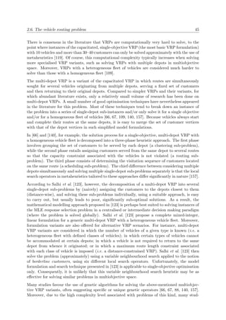 2.6. The vehicle routing problem 45
There is consensus in the literature that VRPs are computationally very hard to solve, to the
point where instances of the capacitated, single-objective VRP (the most basic VRP formulation)
with 10 vehicles and more than 30–40 customers can only be solved approximately with the use of
metaheuristics [119]. Of course, this computational complexity typically increases when solving
more specialised VRP variants, such as solving VRPs with multiple depots in multiobjective
space. Moreover, VRPs with a heterogeneous ﬂeet of vehicles are considered much harder to
solve than those with a homogeneous ﬂeet [109].
The multi-depot VRP is a variant of the capacitated VRP in which routes are simultaneously
sought for several vehicles originating from multiple depots, serving a ﬁxed set of customers
and then returning to their original depots. Compared to simpler VRPs and their variants, for
which abundant literature exists, only a relatively small volume of research has been done on
multi-depot VRPs. A small number of good optimisation techniques have nevertheless appeared
in the literature for this problem. Most of these techniques tend to break down an instance of
the problem into a series of single-depot sub-instances and/or only solve it for a single objective
and/or for a homogeneous ﬂeet of vehicles [66, 67, 109, 140, 157]. Because vehicles always start
and complete their routes at the same depots, it is easy to merge the set of customer vertices
with that of the depot vertices in such simpliﬁed model formulations.
In [66] and [140], for example, the solution process for a single-objective, multi-depot VRP with
a homogeneous vehicle ﬂeet is decomposed into a three-phase heuristic approach. The ﬁrst phase
involves grouping the set of customers to be served by each depot (a clustering sub-problem),
while the second phase entails assigning customers served from the same depot to several routes
so that the capacity constraint associated with the vehicles is not violated (a routing sub-
problem). The third phase consists of determining the visitation sequence of customers located
on the same route (a scheduling sub-problem). The chief diﬀerence between considering multiple
depots simultaneously and solving multiple single-depot sub-problems separately is that the local
search operators in metaheuristics tailored to these approaches diﬀer signiﬁcantly in nature [157].
According to Salhi et al. [123], however, the decomposition of a multi-depot VRP into several
single-depot sub-problems by (naively) assigning the customers to the depots closest to them
(distance-wise), and solving these sub-problems individually, using a suitable approach, is easy
to carry out, but usually leads to poor, signiﬁcantly sub-optimal solutions. As a result, the
mathematical modelling approach proposed in [123] is perhaps best suited to solving instances of
the MLE response selection problem in a centralised or intermediate decision making paradigm
(where the problem is solved globally). Salhi et al. [123] propose a complete mixed-integer,
linear formulation for a generic multi-depot VRP with a heterogeneous vehicle ﬂeet. Moreover,
formulation variants are also oﬀered for alternative VRP scenarios. For instance, multi-depot
VRP variants are considered in which the number of vehicles of a given type is known (i.e. a
heterogeneous ﬂeet with deﬁned classes of vehicles); in which certain types of vehicles cannot
be accommodated at certain depots; in which a vehicle is not required to return to the same
depot from whence it originated; or in which a maximum route length constraint associated
with each class of vehicle is imposed (i.e. a distance-constrained VRP). Salhi et al. [123] then
solve the problem (approximately) using a variable neighbourhood search applied to the notion
of borderline customers, using six diﬀerent local search operators. Unfortunately, the model
formulation and search technique presented in [123] is applicable to single-objective optimisation
only. Consequently, it is unlikely that this variable neighbourhood search heuristic may be as
eﬀective for solving similar problems in multiobjective space.
Many studies favour the use of genetic algorithms for solving the above-mentioned multiobjec-
tive VRP variants, often suggesting speciﬁc or unique genetic operators [66, 67, 88, 140, 157].
Moreover, due to the high complexity level associated with problems of this kind, many stud-
 