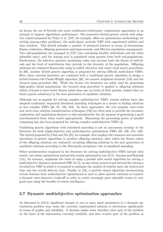 46 Chapter 2. Literature Review
ies favour the use of hybrids over more traditional evolutionary computation approaches in an
attempt to improve algorithmic performance. The innovative hybrid genetic search with adap-
tive control proposed by Vidal et al. [157], for example, oﬀers an optimisation methodology for
solving (among other problems), the multi-depot, periodic VRP with capacitated vehicles and
time windows. This hybrid includes a number of advanced features in terms of chromosome
ﬁtness evaluation, oﬀspring generation and improvement, and eﬀective population management.
Two sub-populations are managed in [157] (one containing feasible individuals and the other
infeasible ones), and the mating pool is populated using parents from both sub-populations.
Furthermore, the selection operator mechanism takes into account both the ﬁtness of individ-
uals and the level of contribution they provide to the diversity of the population. Oﬀspring
solutions are enhanced ﬁtness-wise using so-called education and repair local search procedures.
In [66], another hybrid genetic algorithm is proposed for solving diﬃcult multi-depot VRPs.
Here, three external heuristics are combined with a traditional genetic algorithm to design a
hybrid between the Clarke-Wright algorithm [26], the nearest neighbour heuristic [145] and the
iterated swap procedure [86]. While the former two heuristics are solely used for generating
high-quality initial populations, the iterated swap procedure is applied to oﬀspring solutions
which, if found to have better ﬁtness values than one (or both) of their parents, replace that (or
those) parent solution(s) in the next generation of candidate solutions.
Although not as popular for solving complex multiobjective VRPs, certain authors have also
adopted traditional, sequential simulated annealing techniques as a means to ﬁnding solutions
to less complex VRPs [80, 87, 156, 164]. In these approaches, the very popular inter-route
and intra-route solution transformation techniques [156] are often used to provide the necessary
exploration and exploitation features to this metaheuristic for the purpose of generating a good
non-dominated front when tuned appropriately. Harnessing the processing power of parallel
computing has also been proposed for solving complex multiobjective VRPs [4].
Combining genetic algorithms with simulated annealing is not an uncommon strategy in the
literature for both single-objective and multiobjective optimisation VRPs [25, 108, 115, 128].
The hybrid proposed by Chen and Xu [25], for example, ﬁrst employs the crossover and mutation
operations of genetic algorithms to produce oﬀspring solutions, after which the ﬁtness values
of the oﬀspring solutions are evaluated, accepting oﬀspring solutions in the next generation of
candidate solutions according to the Metropolis acceptance rule of simulated annealing.
Other metaheursitics employed in the literature for solving multiobjective VRPs include tabu
search, ant colony optimisation and particle swarm optimisation (see §2.5). Szymon and Dominik
[141], for instance, emphasise the value of using a parallel tabu search algorithm for solving a
multiobjective distance-constrained VRP. In [5], an ant colony system is put forward for solving a
tri-objective VRP in which it is required to minimise the number of vehicles used, the total travel
time and the overall delivery time. Finally, in [23], a particle swarm algorithm incorporating
certain features from multiobjective optimisation is used to allow particle solutions to conduct
a dynamic inter-objective trade-oﬀ in order to evolve seemingly poor infeasible routes to very
good ones using the beneﬁts of swarm intelligence.
2.7 Dynamic multiobjective optimisation approaches
As discussed in §2.6.3, signiﬁcant changes in one or more input parameters in a dynamic op-
timisation problem may cause the currently implemented solution to deteriorate signiﬁcantly
in terms of quality and reliability. A decision maker must therefore solve part of the problem
on the basis of the information currently available, and then re-solve part of the problem as
 