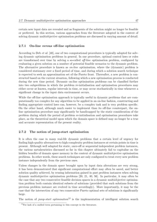 2.7. Dynamic multiobjective optimisation approaches 47
certain new input data are revealed and as fragments of the solution might no longer be feasible
or preferred. In this section, various approaches from the literature adopted in the context of
solving dynamic multiobjective optimisation problems are discussed in varying amount of detail.
2.7.1 On-line versus oﬀ-line optimisation
According to Deb et al. [40], one of two computational procedures is typically adopted for solv-
ing dynamic optimisation problems in general. In one procedure, optimal control laws or rules
are transformed over time by solving a so-called oﬀ-line optimisation problem, conﬁgured by
evaluating a given solution on a number of potential feasible scenarios to the dynamic problem.
The alternative procedure is known as on-line optimisation, where the (dynamic) problem is
considered stationary over a ﬁxed period of time, and during which a solution search technique
is expected to seek an approximation set of the Pareto front. Thereafter, a new problem is con-
structed based on the current situation, following which a new optimisation process is conducted
during the new time period. Dynamic on-line optimisation problems can be classiﬁed further
into two subproblems in which the problem re-initialisation and optimisation procedures may
either occur at known, regular intervals in time, or may occur stochastically in time whenever a
signiﬁcant change in the input data environment occurs.
While the oﬀ-line optimisation approach is typically useful in dynamic problems that are com-
putationally too complex for any algorithm to be applied in an on-line fashion, constructing and
ﬁnding appropriate control laws can, however, be a complex task and is very problem speciﬁc.
On the other hand, although much easier to implement than its oﬀ-line counterpart, the on-
line optimisation procedure may signiﬁcantly be handicapped by the static consideration of the
problem during which the period of problem re-initialisation and optimisation procedures take
place, as the theoretical model upon which the domain space is deﬁned may no longer be a true
and accurate representation of the present reality.
2.7.2 The notion of jump-start optimisation
It is often the case in many real-life dynamic problems that a certain level of urgency for
ﬁnding high-quality alternatives to high-complexity problem instances at certain points in time is
present. Although well adapted for static, once-oﬀ or sequential independent problem instances,
the various metaheuristics discussed so far in this chapter ultimately fail to capitalise on the
hidden beneﬁts of domain space memory in the context of dynamic multiobjective optimisation
problems. In other words, these search techniques are only conﬁgured to treat every new problem
instance independently from the previous ones.
Unless changes in the domain space brought upon by input data alterations are very strong,
it has been demonstrated that signiﬁcant computational eﬀort may often be saved, and better
solution quality achieved, by reusing information gained in past problem instances when solving
dynamic multiobjective optimisation problems [20, 21, 40, 56]. In particular, it may often be
the case that any two consecutive feasible decision spaces in a dynamic multiobjective optimisa-
tion problem both contain identical subsets of solutions (provided that such solutions from the
previous problem instance are evolved in time accordingly). More importantly, it may be the
case that the intersection of any two consecutive Pareto optimal sets of solutions is signiﬁcantly
large.
The notion of jump-start optimisation12 is the implementation of intelligent solution search
12
For lack of a uniﬁed term pertaining to this concept in the literature.
 