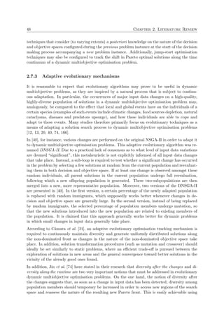 48 Chapter 2. Literature Review
techniques that consider (to varying extents) a posteriori knowledge on the nature of the decision
and objective spaces conﬁgured during the previous problem instance at the start of the decision
making process accompanying a new problem instance. Additionally, jump-start optimisation
techniques may also be conﬁgured to track the shift in Pareto optimal solutions along the time
continuum of a dynamic multiobjective optimisation problem.
2.7.3 Adaptive evolutionary mechanisms
It is reasonable to expect that evolutionary algorithms may prove to be useful in dynamic
multiobjective problems, as they are inspired by a natural process that is subject to continu-
ous adaptation. In particular, the occurrences of major input data changes on a high-quality,
highly-diverse population of solutions in a dynamic multiobjective optimisation problem may,
analogously, be compared to the eﬀect that local and global events have on the individuals of a
certain species (examples of such events include climatic changes, food sources depletion, natural
cataclysms, diseases and predators upsurge), and how these individuals are able to cope and
adapt to these events. Many studies therefore primarily focus on evolutionary techniques as a
means of adapting a solution search process to dynamic multiobjective optimisation problems
[12, 13, 20, 40, 74, 166].
In [40], for instance, various changes are performed on the original NSGA-II in order to adapt it
to dynamic multiobjective optimisation problems. This adaptive evolutionary algorithm was re-
named DNSGA-II. Due to a practical lack of consensus as to what level of input data variations
are deemed “signiﬁcant”, this metaheuristic is not explicitly informed of all input data changes
that take place. Instead, a sub-loop is required to test whether a signiﬁcant change has occurred
in the problem by selecting a few solutions at random from the current population and reevaluat-
ing them in both decision and objective space. If at least one change is observed amongst these
random individuals, all parent solutions in the current population undergo full reevaluation,
following which a new oﬀspring population is generated. These two-subpopulations are then
merged into a new, more representative population. Moreover, two versions of the DNSGA-II
are presented in [40]. In the ﬁrst version, a certain percentage of the newly adapted population
is replaced with random immigrants, which supposedly works better whenever changes in de-
cision and objective space are generally large. In the second version, instead of being replaced
by random immigrants, the selected percentage of population members undergo mutation, so
that the new solutions introduced into the new population are related to existing members of
the population. It is claimed that this approach generally works better for dynamic problems
in which small changes in input data generally take place.
According to C´amara et al. [21], an adaptive evolutionary optimisation tracking mechanism is
required to continuously maintain diversity and generate uniformly distributed solutions along
the non-dominated front as changes in the nature of the non-dominated objective space take
place. In addition, solution transformation procedures (such as mutation and crossover) should
ideally be set similarly to static problems, where an eﬃcient trade-oﬀ is pursued between the
exploration of solutions in new areas and the general convergence toward better solutions in the
vicinity of the already good ones found.
In addition, Jin et al. [74] have stated in their research that diversity after the changes and di-
versity along the runtime are two very important notions that must be addressed in evolutionary
dynamic multiobjective optimisation problems. On the one hand, the notion of diversity after
the changes suggests that, as soon as a change in input data has been detected, diversity among
population members should temporary be increased in order to access new regions of the search
space and reassess the nature of the resulting new Pareto front. This is easily achievable using
 