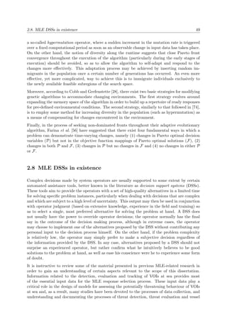 2.8. MLE DSSs in existence 49
a so-called hypermutation operator, where a sudden increment in the mutation rate is triggered
over a ﬁxed computational period as soon as an observable change in input data has taken place.
On the other hand, the notion of diversity along the runtime suggests that close Pareto front
convergence throughout the execution of the algorithm (particularly during the early stages of
execution) should be avoided, so as to allow the algorithm to self-adapt and respond to the
changes more eﬀectively. This adaptation process may be achieved by inserting random im-
migrants in the population once a certain number of generations has occurred. An even more
eﬀective, yet more complicated, way to achieve this is to immigrate individuals exclusively to
the newly available feasible subregions of the search space.
Moreover, according to Cobb and Grefenstette [28], there exist two basic strategies for modifying
genetic algorithms to accommodate changing environments. The ﬁrst strategy evolves around
expanding the memory space of the algorithm in order to build up a repertoire of ready responses
for pre-deﬁned environmental conditions. The second strategy, similarly to that followed in [74],
is to employ some method for increasing diversity in the population (such as hypermutation) as
a means of compensating for changes encountered in the environment.
Finally, in the process of seeking non-dominated fronts throughout their adaptive evolutionary
algorithm, Farina et al. [56] have suggested that there exist four fundamental ways in which a
problem can demonstrate time-varying changes, namely (1) changes in Pareto optimal decision
variables (P) but not in the objective function mappings of Pareto optimal solutions (F), (2)
changes in both P and F, (3) changes in P but no changes in F and (4) no changes in either P
or F.
2.8 MLE DSSs in existence
Complex decisions made by system operators are usually supported to some extent by certain
automated assistance tools, better known in the literature as decision support systems (DSSs).
These tools aim to provide the operators with a set of high-quality alternatives in a limited time
for solving speciﬁc problem instances, particularly when dealing with decisions that are complex
and which are subject to a high level of uncertainty. This output may then be used in conjunction
with operator judgment (based on extensive knowledge, experience in the ﬁeld and training) so
as to select a single, most preferred alternative for solving the problem at hand. A DSS does
not usually have the power to override operator decisions; the operator normally has the ﬁnal
say in the outcome of the decision making process, although in extreme cases, the operator
may choose to implement one of the alternatives proposed by the DSS without contributing any
personal input to the decision process himself. On the other hand, if the problem complexity
is relatively low, the operator may simply prefer to make a subjective decision regardless of
the information provided by the DSS. In any case, alternatives proposed by a DSS should not
surprise an experienced operator, but rather conﬁrm what he intuitively believes to be good
solutions to the problem at hand, as well as ease his conscience were he to experience some form
of doubt.
It is instructive to review some of the material presented in previous MLE-related research in
order to gain an understanding of certain aspects relevant to the scope of this dissertation.
Information related to the detection, evaluation and tracking of VOIs at sea provides most
of the essential input data for the MLE response selection process. These input data play a
critical role in the design of models for assessing the potentially threatening behaviour of VOIs
at sea and, as a result, many studies have been devoted to the processes of data collection, and
understanding and documenting the processes of threat detection, threat evaluation and vessel
 