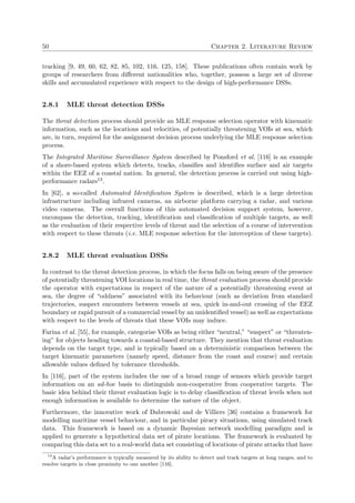 50 Chapter 2. Literature Review
tracking [9, 49, 60, 62, 82, 85, 102, 116, 125, 158]. These publications often contain work by
groups of researchers from diﬀerent nationalities who, together, possess a large set of diverse
skills and accumulated experience with respect to the design of high-performance DSSs.
2.8.1 MLE threat detection DSSs
The threat detection process should provide an MLE response selection operator with kinematic
information, such as the locations and velocities, of potentially threatening VOIs at sea, which
are, in turn, required for the assignment decision process underlying the MLE response selection
process.
The Integrated Maritime Surveillance System described by Ponsford et al. [116] is an example
of a shore-based system which detects, tracks, classiﬁes and identiﬁes surface and air targets
within the EEZ of a coastal nation. In general, the detection process is carried out using high-
performance radars13.
In [62], a so-called Automated Identiﬁcation System is described, which is a large detection
infrastructure including infrared cameras, an airborne platform carrying a radar, and various
video cameras. The overall functions of this automated decision support system, however,
encompass the detection, tracking, identiﬁcation and classiﬁcation of multiple targets, as well
as the evaluation of their respective levels of threat and the selection of a course of intervention
with respect to these threats (i.e. MLE response selection for the interception of these targets).
2.8.2 MLE threat evaluation DSSs
In contrast to the threat detection process, in which the focus falls on being aware of the presence
of potentially threatening VOI locations in real time, the threat evaluation process should provide
the operator with expectations in respect of the nature of a potentially threatening event at
sea, the degree of “oddness” associated with its behaviour (such as deviation from standard
trajectories, suspect encounters between vessels at sea, quick in-and-out crossing of the EEZ
boundary or rapid pursuit of a commercial vessel by an unidentiﬁed vessel) as well as expectations
with respect to the levels of threats that these VOIs may induce.
Farina et al. [55], for example, categorise VOIs as being either “neutral,” “suspect” or “threaten-
ing” for objects heading towards a coastal-based structure. They mention that threat evaluation
depends on the target type, and is typically based on a deterministic comparison between the
target kinematic parameters (namely speed, distance from the coast and course) and certain
allowable values deﬁned by tolerance thresholds.
In [116], part of the system includes the use of a broad range of sensors which provide target
information on an ad-hoc basis to distinguish non-cooperative from cooperative targets. The
basic idea behind their threat evaluation logic is to delay classiﬁcation of threat levels when not
enough information is available to determine the nature of the object.
Furthermore, the innovative work of Dabrowski and de Villiers [36] contains a framework for
modelling maritime vessel behaviour, and in particular piracy situations, using simulated track
data. This framework is based on a dynamic Bayesian network modelling paradigm and is
applied to generate a hypothetical data set of pirate locations. The framework is evaluated by
comparing this data set to a real-world data set consisting of locations of pirate attacks that have
13
A radar’s performance is typically measured by its ability to detect and track targets at long ranges, and to
resolve targets in close proximity to one another [116].
 