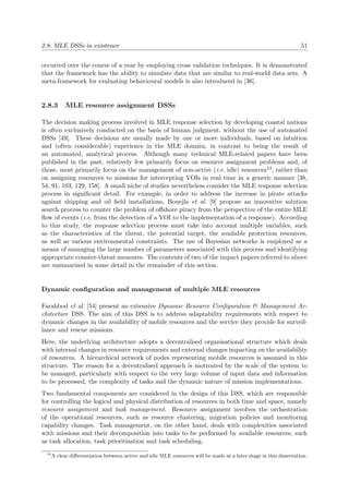 2.8. MLE DSSs in existence 51
occurred over the course of a year by employing cross validation techniques. It is demonstrated
that the framework has the ability to simulate data that are similar to real-world data sets. A
meta-framework for evaluating behavioural models is also introduced in [36].
2.8.3 MLE resource assignment DSSs
The decision making process involved in MLE response selection by developing coastal nations
is often exclusively conducted on the basis of human judgment, without the use of automated
DSSs [49]. These decisions are usually made by one or more individuals, based on intuition
and (often considerable) experience in the MLE domain, in contrast to being the result of
an automated, analytical process. Although many technical MLE-related papers have been
published in the past, relatively few primarily focus on resource assignment problems and, of
those, most primarily focus on the management of non-active (i.e. idle) resources14, rather than
on assigning resources to missions for intercepting VOIs in real time in a generic manner [38,
54, 91, 103, 129, 158]. A small niche of studies nevertheless consider the MLE response selection
process in signiﬁcant detail. For example, in order to address the increase in pirate attacks
against shipping and oil ﬁeld installations, Bouejla et al. [9] propose an innovative solution
search process to counter the problem of oﬀshore piracy from the perspective of the entire MLE
ﬂow of events (i.e. from the detection of a VOI to the implementation of a response). According
to this study, the response selection process must take into account multiple variables, such
as the characteristics of the threat, the potential target, the available protection resources,
as well as various environmental constraints. The use of Bayesian networks is employed as a
means of managing the large number of parameters associated with this process and identifying
appropriate counter-threat measures. The contents of two of the impact papers referred to above
are summarised in some detail in the remainder of this section.
Dynamic conﬁguration and management of multiple MLE resources
Farahbod et al. [54] present an extensive Dynamic Resource Conﬁguration & Management Ar-
chitecture DSS. The aim of this DSS is to address adaptability requirements with respect to
dynamic changes in the availability of mobile resources and the service they provide for surveil-
lance and rescue missions.
Here, the underlying architecture adopts a decentralised organisational structure which deals
with internal changes in resource requirements and external changes impacting on the availability
of resources. A hierarchical network of nodes representing mobile resources is assumed in this
structure. The reason for a decentralised approach is motivated by the scale of the system to
be managed, particularly with respect to the very large volume of input data and information
to be processed, the complexity of tasks and the dynamic nature of mission implementations.
Two fundamental components are considered in the design of this DSS, which are responsible
for controlling the logical and physical distribution of resources in both time and space, namely
resource assignment and task management. Resource assignment involves the orchestration
of the operational resources, such as resource clustering, migration policies and monitoring
capability changes. Task management, on the other hand, deals with complexities associated
with missions and their decomposition into tasks to be performed by available resources, such
as task allocation, task prioritisation and task scheduling.
14
A clear diﬀerentiation between active and idle MLE resources will be made at a later stage in this dissertation.
 