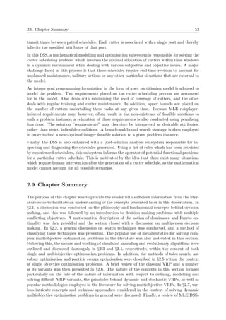 2.9. Chapter Summary 53
transit times between patrol schedules. Each cutter is associated with a single port and thereby
inherits the speciﬁed attributes of that port.
In this DSS, a mathematical modelling and optimisation subsystem is responsible for solving the
cutter scheduling problem, which involves the optimal allocation of cutters within time windows
in a dynamic environment while dealing with various subjective and objective issues. A major
challenge faced in this process is that these schedules require real-time revision to account for
unplanned maintenance, military actions or any other particular situations that are external to
the model.
An integer goal programming formulation in the form of a set partitioning model is adopted to
model the problem. Two requirements placed on the cutter scheduling process are accounted
for in the model. One deals with minimising the level of coverage of cutters, and the other
deals with regular training and cutter maintenance. In addition, upper bounds are placed on
the number of cutters undertaking these tasks at any given time. Because MLE roleplayer-
induced requirements may, however, often result in the non-existence of feasible solutions to
such a problem instance, a relaxation of these requirements is also conducted using penalising
functions. The solution “requirements” may therefore be interpreted as desirable attributes,
rather than strict, inﬂexible conditions. A branch-and-bound search strategy is then employed
in order to ﬁnd a near-optimal integer feasible solution to a given problem instance.
Finally, the DSS is also enhanced with a post-solution analysis subsystem responsible for in-
specting and diagnosing the schedules generated. Using a list of rules which has been provided
by experienced schedulers, this subsystem informs the operator of potential functional problems
for a particular cutter schedule. This is motivated by the idea that there exist many situations
which require human intervention after the generation of a cutter schedule, as the mathematical
model cannot account for all possible scenarios.
2.9 Chapter Summary
The purpose of this chapter was to provide the reader with suﬃcient information from the liter-
ature so as to facilitate an understanding of the concepts presented later in this dissertation. In
§2.1, a discussion was conducted on the philosophy and fundamental concepts behind decision
making, and this was followed by an introduction to decision making problems with multiple
conﬂicting objectives. A mathematical description of the notion of dominance and Pareto op-
timality was then provided and the section closed with a discussion on multiperson decision
making. In §2.2, a general discussion on search techniques was conducted, and a method of
classifying these techniques was presented. The popular use of metaheuristics for solving com-
plex multiobjective optimisation problems in the literature was also motivated in this section.
Following this, the nature and working of simulated annealing and evolutionary algorithms were
outlined and discussed thoroughly in §2.3 and §2.4, respectively, within the context of both
single and multiobjective optimisation problems. In addition, the methods of tabu search, ant
colony optimisation and particle swarm optimisation were described in §2.5 within the context
of single objective optimisation problems. A brief review of the classical VRP and a number
of its variants was then presented in §2.6. The nature of the contents in this section focused
particularly on the role of the nature of information with respect to deﬁning, modelling and
solving diﬃcult VRP variants, the principles behind dynamic and stochastic VRPs, as well as
popular methodologies employed in the literature for solving multiobjective VRPs. In §2.7, var-
ious intricate concepts and technical approaches considered in the context of solving dynamic
multiobjective optimisation problems in general were discussed. Finally, a review of MLE DSSs
 