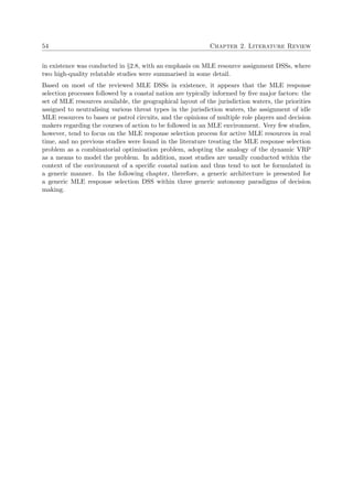 54 Chapter 2. Literature Review
in existence was conducted in §2.8, with an emphasis on MLE resource assignment DSSs, where
two high-quality relatable studies were summarised in some detail.
Based on most of the reviewed MLE DSSs in existence, it appears that the MLE response
selection processes followed by a coastal nation are typically informed by ﬁve major factors: the
set of MLE resources available, the geographical layout of the jurisdiction waters, the priorities
assigned to neutralising various threat types in the jurisdiction waters, the assignment of idle
MLE resources to bases or patrol circuits, and the opinions of multiple role players and decision
makers regarding the courses of action to be followed in an MLE environment. Very few studies,
however, tend to focus on the MLE response selection process for active MLE resources in real
time, and no previous studies were found in the literature treating the MLE response selection
problem as a combinatorial optimisation problem, adopting the analogy of the dynamic VRP
as a means to model the problem. In addition, most studies are usually conducted within the
context of the environment of a speciﬁc coastal nation and thus tend to not be formulated in
a generic manner. In the following chapter, therefore, a generic architecture is presented for
a generic MLE response selection DSS within three generic autonomy paradigms of decision
making.
 