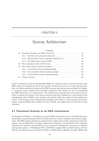 CHAPTER 3
System Architecture
Contents
3.1 Functional elements in an MLE environment . . . . . . . . . . . . . . . . . . . 55
3.1.1 Overview of the proposed architecture . . . . . . . . . . . . . . . . . . . 57
3.1.2 External MLE resource assignment infrastructure . . . . . . . . . . . . . 59
3.1.3 The MLE response selection DSS . . . . . . . . . . . . . . . . . . . . . . 62
3.2 The chronological order of MLE events . . . . . . . . . . . . . . . . . . . . . . . 63
3.3 Three MLE response selection paradigms . . . . . . . . . . . . . . . . . . . . . 65
3.3.1 A centralised decision making paradigm . . . . . . . . . . . . . . . . . . 65
3.3.2 An intermediate decision making paradigm . . . . . . . . . . . . . . . . 66
3.3.3 A decentralised decision making paradigm . . . . . . . . . . . . . . . . . 67
3.4 Chapter summary . . . . . . . . . . . . . . . . . . . . . . . . . . . . . . . . . . 68
In §2.7, a literature review of existing MLE DSSs was conducted and it was observed that such
DSSs tend to be designed for use in very speciﬁc scenarios, for use by a certain coastal nation
only or without primarily focusing on the MLE response selection process as deﬁned in Chapter
1. A generic system architecture is therefore proposed in this chapter for use in coordinating
the MLE operations of a coastal nation. The architecture is discussed in some detail in §3.1 in
order to capture the essence of the process involved and this is followed by a description of the
chronological order of MLE events running concurrently within the context of this architecture
in §3.2. A discussion of three hypothetical paradigms with respect to the autonomy of decision
makers using the DSS is then conducted in §3.3. Finally, the chapter closes in §3.4 with a brief
summary.
3.1 Functional elements in an MLE environment
As discussed in Chapter 1, decisions in a typical MLE environment may be classiﬁed into three
broad ﬁelds, namely decisions related to threat detection, threat evaluation and resource assign-
ment. The MLE system architecture proposed here consists of ten classes of functional elements,
namely external MLE threat detection infrastructure elements, external MLE threat evaluation
infrastructure elements, external MLE resource assignment infrastructure elements, an attribute
management system, a VOI ﬂagging DSS, a VOI threat analysis DSS, an MLE response selection
DSS, an idle MLE resources management DSS, an MLE Human Machine Interface (HMI), and
55
 