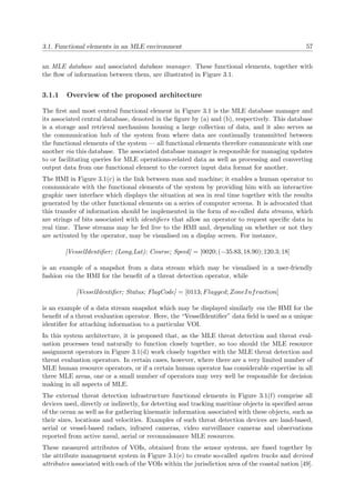 3.1. Functional elements in an MLE environment 57
an MLE database and associated database manager. These functional elements, together with
the ﬂow of information between them, are illustrated in Figure 3.1.
3.1.1 Overview of the proposed architecture
The ﬁrst and most central functional element in Figure 3.1 is the MLE database manager and
its associated central database, denoted in the ﬁgure by (a) and (b), respectively. This database
is a storage and retrieval mechanism housing a large collection of data, and it also serves as
the communication hub of the system from where data are continually transmitted between
the functional elements of the system — all functional elements therefore communicate with one
another via this database. The associated database manager is responsible for managing updates
to or facilitating queries for MLE operations-related data as well as processing and converting
output data from one functional element to the correct input data format for another.
The HMI in Figure 3.1(c) is the link between man and machine; it enables a human operator to
communicate with the functional elements of the system by providing him with an interactive
graphic user interface which displays the situation at sea in real time together with the results
generated by the other functional elements on a series of computer screens. It is advocated that
this transfer of information should be implemented in the form of so-called data streams, which
are strings of bits associated with identiﬁers that allow an operator to request speciﬁc data in
real time. These streams may be fed live to the HMI and, depending on whether or not they
are activated by the operator, may be visualised on a display screen. For instance,
[VesselIdentiﬁer; (Long,Lat); Course; Speed] = [0020; (−35.83, 18.90); 120.3; 18]
is an example of a snapshot from a data stream which may be visualised in a user-friendly
fashion via the HMI for the beneﬁt of a threat detection operator, while
[VesselIdentiﬁer; Status; FlagCode] = [0113; Flagged; ZoneInfraction]
is an example of a data stream snapshot which may be displayed similarly via the HMI for the
beneﬁt of a threat evaluation operator. Here, the “VesselIdentiﬁer” data ﬁeld is used as a unique
identiﬁer for attaching information to a particular VOI.
In this system architecture, it is proposed that, as the MLE threat detection and threat eval-
uation processes tend naturally to function closely together, so too should the MLE resource
assignment operators in Figure 3.1(d) work closely together with the MLE threat detection and
threat evaluation operators. In certain cases, however, where there are a very limited number of
MLE human resource operators, or if a certain human operator has considerable expertise in all
three MLE areas, one or a small number of operators may very well be responsible for decision
making in all aspects of MLE.
The external threat detection infrastructure functional elements in Figure 3.1(f) comprise all
devices used, directly or indirectly, for detecting and tracking maritime objects in speciﬁed areas
of the ocean as well as for gathering kinematic information associated with these objects, such as
their sizes, locations and velocities. Examples of such threat detection devices are land-based,
aerial or vessel-based radars, infrared cameras, video surveillance cameras and observations
reported from active naval, aerial or reconnaissance MLE resources.
These measured attributes of VOIs, obtained from the sensor systems, are fused together by
the attribute management system in Figure 3.1(e) to create so-called system tracks and derived
attributes associated with each of the VOIs within the jurisdiction area of the coastal nation [49].
 