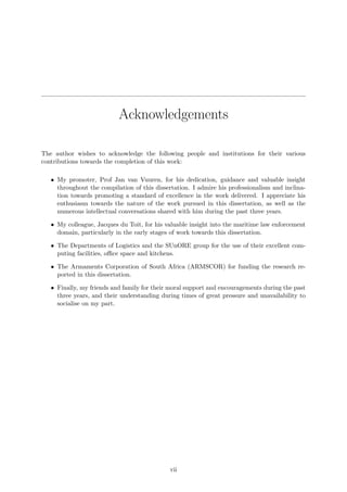 Acknowledgements
The author wishes to acknowledge the following people and institutions for their various
contributions towards the completion of this work:
• My promoter, Prof Jan van Vuuren, for his dedication, guidance and valuable insight
throughout the compilation of this dissertation. I admire his professionalism and inclina-
tion towards promoting a standard of excellence in the work delivered. I appreciate his
enthusiasm towards the nature of the work pursued in this dissertation, as well as the
numerous intellectual conversations shared with him during the past three years.
• My colleague, Jacques du Toit, for his valuable insight into the maritime law enforcement
domain, particularly in the early stages of work towards this dissertation.
• The Departments of Logistics and the SUnORE group for the use of their excellent com-
puting facilities, oﬃce space and kitchens.
• The Armaments Corporation of South Africa (ARMSCOR) for funding the research re-
ported in this dissertation.
• Finally, my friends and family for their moral support and encouragements during the past
three years, and their understanding during times of great pressure and unavailability to
socialise on my part.
vii
 
