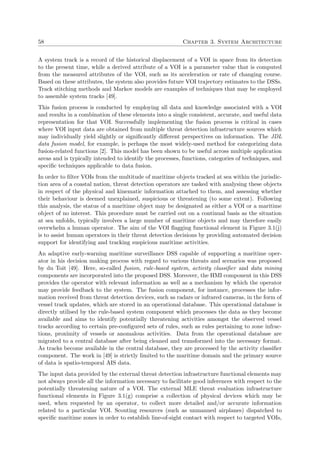58 Chapter 3. System Architecture
A system track is a record of the historical displacement of a VOI in space from its detection
to the present time, while a derived attribute of a VOI is a parameter value that is computed
from the measured attributes of the VOI, such as its acceleration or rate of changing course.
Based on these attributes, the system also provides future VOI trajectory estimates to the DSSs.
Track stitching methods and Markov models are examples of techniques that may be employed
to assemble system tracks [49].
This fusion process is conducted by employing all data and knowledge associated with a VOI
and results in a combination of these elements into a single consistent, accurate, and useful data
representation for that VOI. Successfully implementing the fusion process is critical in cases
where VOI input data are obtained from multiple threat detection infrastructure sources which
may individually yield slightly or signiﬁcantly diﬀerent perspectives on information. The JDL
data fusion model, for example, is perhaps the most widely-used method for categorizing data
fusion-related functions [2]. This model has been shown to be useful across multiple application
areas and is typically intended to identify the processes, functions, categories of techniques, and
speciﬁc techniques applicable to data fusion.
In order to ﬁlter VOIs from the multitude of maritime objects tracked at sea within the jurisdic-
tion area of a coastal nation, threat detection operators are tasked with analysing these objects
in respect of the physical and kinematic information attached to them, and assessing whether
their behaviour is deemed unexplained, suspicious or threatening (to some extent). Following
this analysis, the status of a maritime object may be designated as either a VOI or a maritime
object of no interest. This procedure must be carried out on a continual basis as the situation
at sea unfolds, typically involves a large number of maritime objects and may therefore easily
overwhelm a human operator. The aim of the VOI ﬂagging functional element in Figure 3.1(j)
is to assist human operators in their threat detection decisions by providing automated decision
support for identifying and tracking suspicious maritime activities.
An adaptive early-warning maritime surveillance DSS capable of supporting a maritime oper-
ator in his decision making process with regard to various threats and scenarios was proposed
by du Toit [49]. Here, so-called fusion, rule-based system, activity classiﬁer and data mining
components are incorporated into the proposed DSS. Moreover, the HMI component in this DSS
provides the operator with relevant information as well as a mechanism by which the operator
may provide feedback to the system. The fusion component, for instance, processes the infor-
mation received from threat detection devices, such as radars or infrared cameras, in the form of
vessel track updates, which are stored in an operational database. This operational database is
directly utilised by the rule-based system component which processes the data as they become
available and aims to identify potentially threatening activities amongst the observed vessel
tracks according to certain pre-conﬁgured sets of rules, such as rules pertaining to zone infrac-
tions, proximity of vessels or anomalous activities. Data from the operational database are
migrated to a central database after being cleaned and transformed into the necessary format.
As tracks become available in the central database, they are processed by the activity classiﬁer
component. The work in [49] is strictly limited to the maritime domain and the primary source
of data is spatio-temporal AIS data.
The input data provided by the external threat detection infrastructure functional elements may
not always provide all the information necessary to facilitate good inferences with respect to the
potentially threatening nature of a VOI. The external MLE threat evaluation infrastructure
functional elements in Figure 3.1(g) comprise a collection of physical devices which may be
used, when requested by an operator, to collect more detailed and/or accurate information
related to a particular VOI. Scouting resources (such as unmanned airplanes) dispatched to
speciﬁc maritime zones in order to establish line-of-sight contact with respect to targeted VOIs,
 