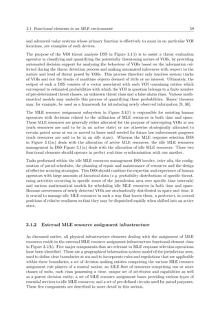 3.1. Functional elements in an MLE environment 59
and advanced radar systems whose primary function is eﬀectively to zoom in on particular VOI
locations, are examples of such devices.
The purpose of the VOI threat analysis DSS in Figure 3.1(i) is to assist a threat evaluation
operator in classifying and quantifying the potentially threatening nature of VOIs, by providing
automated decision support for analysing the behaviour of VOIs based on the information col-
lected during the threat detection process and making automated inferences with respect to the
nature and level of threat posed by VOIs. This process therefore only involves system tracks
of VOIs and not the tracks of maritime objects deemed of little or no interest. Ultimately, the
output of such a DSS consists of a vector associated with each VOI containing entries which
correspond to estimated probabilities with which the VOI in question belongs to a ﬁnite number
of pre-determined threat classes, an unknown threat class and a false alarm class. Various math-
ematical models may underlie this process of quantifying these probabilities. Bayes’ theorem
may, for example, be used as a framework for introducing newly observed information [9, 36].
The MLE resource assignment subsystem in Figure 3.1(l) is responsible for assisting human
operators with decisions related to the utilisation of MLE resources in both time and space.
These MLE resources are generally either allocated for the purpose of intercepting VOIs at sea
(such resources are said to be in an active state) or are otherwise strategically allocated to
certain patrol areas at sea or moved to bases until needed for future law enforcement purposes
(such resources are said to be in an idle state). Whereas the MLE response selection DSS
in Figure 3.1(m) deals with the allocation of active MLE resources, the idle MLE resources
management in DSS Figure 3.1(n) deals with the allocation of idle MLE resources. These two
functional elements should operate in perfect real-time synchronisation with one another.
Tasks performed within the idle MLE resources management DSS involve, inter alia, the conﬁg-
uration of patrol schedules, the planning of repair and maintenance of resources and the design
of eﬀective scouting strategies. This DSS should combine the expertise and experience of human
operators with large amounts of historical data (e.g. probability distributions of speciﬁc threat-
ening activities occurring in speciﬁc zones of the jurisdiction area over speciﬁc time intervals)
and various mathematical models for scheduling idle MLE resources in both time and space.
Because occurrences of newly detected VOIs are stochastically distributed in space and time, it
is crucial to manage idle MLE resources in such a way that leaves them, a posteriori, in central
positions of relative readiness so that they may be dispatched rapidly when shifted into an active
state.
3.1.2 External MLE resource assignment infrastructure
As discussed earlier, all physical infrastructure elements dealing with the assignment of MLE
resources reside in the external MLE resource assignment infrastructure functional element class
in Figure 3.1(h). Five major components that are relevant to MLE response selection operations
have been identiﬁed. These are a geographical information system model of the jurisdiction area,
used to deﬁne clear boundaries at sea and to incorporate rules and regulations that are applicable
within these boundaries; a set of decision making entities comprising the various MLE resource
assignment role players of a coastal nation; an MLE ﬂeet of resources comprising one or more
classes of units, each class possessing a clear, unique set of attributes and capabilities as well
as a parent decision entity; a set of MLE resource assignment bases providing various types of
essential services to idle MLE resources; and a set of pre-deﬁned circuits used for patrol purposes.
These ﬁve components are described in more detail in this section.
 