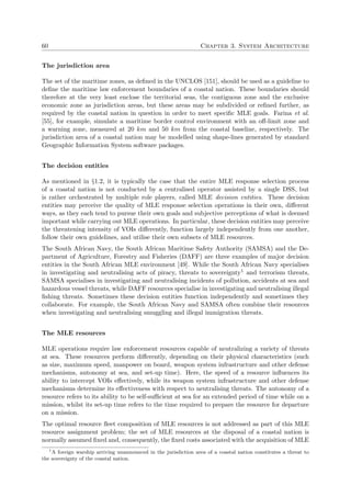 60 Chapter 3. System Architecture
The jurisdiction area
The set of the maritime zones, as deﬁned in the UNCLOS [151], should be used as a guideline to
deﬁne the maritime law enforcement boundaries of a coastal nation. These boundaries should
therefore at the very least enclose the territorial seas, the contiguous zone and the exclusive
economic zone as jurisdiction areas, but these areas may be subdivided or reﬁned further, as
required by the coastal nation in question in order to meet speciﬁc MLE goals. Farina et al.
[55], for example, simulate a maritime border control environment with an oﬀ-limit zone and
a warning zone, measured at 20 km and 50 km from the coastal baseline, respectively. The
jurisdiction area of a coastal nation may be modelled using shape-lines generated by standard
Geographic Information System software packages.
The decision entities
As mentioned in §1.2, it is typically the case that the entire MLE response selection process
of a coastal nation is not conducted by a centralised operator assisted by a single DSS, but
is rather orchestrated by multiple role players, called MLE decision entities. These decision
entities may perceive the quality of MLE response selection operations in their own, diﬀerent
ways, as they each tend to pursue their own goals and subjective perceptions of what is deemed
important while carrying out MLE operations. In particular, these decision entities may perceive
the threatening intensity of VOIs diﬀerently, function largely independently from one another,
follow their own guidelines, and utilise their own subsets of MLE resources.
The South African Navy, the South African Maritime Safety Authority (SAMSA) and the De-
partment of Agriculture, Forestry and Fisheries (DAFF) are three examples of major decision
entities in the South African MLE environment [49]. While the South African Navy specialises
in investigating and neutralising acts of piracy, threats to sovereignty1 and terrorism threats,
SAMSA specialises in investigating and neutralising incidents of pollution, accidents at sea and
hazardous vessel threats, while DAFF resources specialise in investigating and neutralising illegal
ﬁshing threats. Sometimes these decision entities function independently and sometimes they
collaborate. For example, the South African Navy and SAMSA often combine their resources
when investigating and neutralising smuggling and illegal immigration threats.
The MLE resources
MLE operations require law enforcement resources capable of neutralizing a variety of threats
at sea. These resources perform diﬀerently, depending on their physical characteristics (such
as size, maximum speed, manpower on board, weapon system infrastructure and other defense
mechanisms, autonomy at sea, and set-up time). Here, the speed of a resource inﬂuences its
ability to intercept VOIs eﬀectively, while its weapon system infrastructure and other defense
mechanisms determine its eﬀectiveness with respect to neutralising threats. The autonomy of a
resource refers to its ability to be self-suﬃcient at sea for an extended period of time while on a
mission, whilst its set-up time refers to the time required to prepare the resource for departure
on a mission.
The optimal resource ﬂeet composition of MLE resources is not addressed as part of this MLE
resource assignment problem; the set of MLE resources at the disposal of a coastal nation is
normally assumed ﬁxed and, consequently, the ﬁxed costs associated with the acquisition of MLE
1
A foreign warship arriving unannounced in the jurisdiction area of a coastal nation constitutes a threat to
the sovereignty of the coastal nation.
 