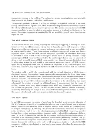 3.1. Functional elements in an MLE environment 61
resources are external to the problem. The variable (set-up and operating) costs associated with
these resources are, however, taken into consideration.
The simulator proposed by Farina et al. [55], for example, incorporates two types of resources,
namely a helicopter and a patrol boat. Here, the resource response time is calculated based on
the velocity of the target and the resource parameters. The system considers the current MLE
resources available in order to select an appropriate resource to be dispatched to intercept the
target. The resource parameters considered in [55] are availability, speed, inspection time and
departure time.
The MLE resource bases
A base may be deﬁned as a facility providing the necessary re-supplying, stationing and main-
tenance services to MLE resources. Every base is typically unique with respect to certain
characteristics that are relevant to resource assignment operations, such as size, accessibility
or geographical location. These characteristics, combined with external factors, may have a
signiﬁcant impact on the way MLE resource assignment operations are conducted. Bases may
be classiﬁed as either inland, coastal or deployable. Inland bases are usually accessible to only
certain types of MLE resources if connected to the maritime jurisdiction area via a network of
rivers, or only accessible to aerial MLE resources otherwise. Coastal bases are located at ﬁxed
locations along a coastline and provide a vast range of services to a variety of MLE resource
types. Finally, deployable bases have the ability to be dispatched in both time and space, from
where they, themselves, may dispatch ﬁxed sets of MLE resources associated with the particular
bases.
The work of Malik et al. [91], for example, deals with the optimal allocation of MLE resources
distributed amongst three stations (bases) to undertake assignments in the Great Lakes region
of North America. The study focused on determining the spatial and temporal distribution of
response cases and their assorted MLE resources for all search and rescue operations and how
closing any one of these three stations may aﬀect the workload of the other stations that would
subsequently be required to absorb the additional tasks. It was concluded that the closure of
auxiliary stations would imply longer response times, which may potentially translate into the
loss of lives and property. Overall, the DSS in place allowed users to conduct a sensitivity
analysis by determining the change in risks associated with closing certain stations in terms of
the success rate of search and rescue operations in the medium and long run.
The patrol circuits
In an MLE environment, the notion of patrol may be described as the strategic allocation of
idle MLE resources in speciﬁc regions of the jurisdiction area. A patrol circuit may be any pre-
deﬁned maritime zone boundary, route or singular point to which an idle MLE resources may
be assigned strategically. A patrolling MLE resource typically breaks away from its designated
patrol circuit as a result of one of the following occurrences: (a) the MLE resource has travelled
further than a certain maximum distance threshold and is re-allocated to performing a diﬀerent
task, (b) the MLE resource has travelled for more than a pre-determined maximum amount of
time since it was last re-supplied and is therefore re-allocated to performing a diﬀerent task, (c)
the MLE resource is assigned a mission to intercept one or more VOIs (i.e. the MLE resource
transits from an idle state to an active state) or (d) an operator decides to re-allocate the MLE
resource to a diﬀerent patrol circuit or to a base for any reasons other than the occurrences (a)
and (b) above.
 