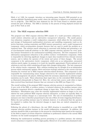 62 Chapter 3. System Architecture
Shieh et al. [129], for example, introduce an interesting game theoretic DSS premised on an
attacker-defender Stackelberg game model, where the adversary is deﬁned as an individual with
ties to al-Qa’ida. This DSS has been deployed by the US Coast Guard to schedule patrols
around the port of Boston. The DSS is currently in the process of being deployed around the
port of New York as well.
3.1.3 The MLE response selection DSS
The proposed core MLE response selection DSS consists of a model generation subsystem, a
model solution subsystem and an information management subsystem. The model genera-
tion subsystem comprises a model conﬁguration component, which allows for the construction
and storage of fundamental mathematical structures and modelling components (such as ob-
jective functions, routing constraints and MLE resource parameters), and a model management
component, which accommodates dynamic features that are used to model the problem on a
temporal basis. The solution search subsystem is concerned with ﬁnding and presenting a set
of non-dominated trade-oﬀ solutions to the MLE response selection operator for every prob-
lem instance formulated in the mathematical modelling subsystem. The ﬁrst component of the
information management subsystem is the problem instance reinitialisation component, which
is responsible for detecting signiﬁcant changes in input data transferred from relevant external
sources, and to inform the operator of the extent and nature of these changes. The second
component is the optimisation tracker component, which acts as an independent, automated
solution search engine; its purpose is to track the (possibly approximate) Pareto-optimal set of
solutions in real time while considering all input data changes taking place. The last component
is the solution tracker component. Here, solution tracking may be thought of as an independent
process which continuously updates, ﬁlters and stores strategic solutions to the current real-time
situation for eventual use in MLE response selection-related decisions. This component is also
responsible for communicating minor changes observed in the currently implemented solution
to micro-management role players, following which the necessary adjustments in solution imple-
mentation can be made. These subsystems share input data via the centralised MLE database,
as illustrated schematically in Figure 3.2. Here, the external data sources node refers to input
data received from functional elements that are external to this DSS (see Figure 3.1).
The overall working of the proposed MLE response selection process is summarised as follows.
A new cycle of the DSS, or problem instance, is initiated whenever the problem instance reini-
tialisation component detects a signiﬁcant change in input data. This event in time is called a
disturbance. Disturbances may cause the currently implemented solution no longer to be con-
sidered the most preferred MLE response selection alternative, as these are typically likely to
cause current solution changes on a macroscopic level. The rate of reinitialisation of problem
instances over time is therefore proportional to the rate of ﬂow of events triggering disturbances.
Before the next problem instance may be initiated, however, it is advocated that the operator
be required to conﬁrm that the detected changes in input data are indeed categorised as a
disturbance.
Following the advent of a disturbance, the new MLE situation is remodelled as a new MLE
response selection problem instance in the model conﬁguration component. In addition, the
operator should be able to participate in the process by contributing input based on his expertise
in the ﬁeld in respect of certain subjective conditions or preferences related to the current MLE
situation via the model management component.
Following the mathematical modelling process pertaining to a problem instance, the solution
search subsystem is required to ﬁnd a high-quality, ﬁltered set of so-called non-dominated solu-
 