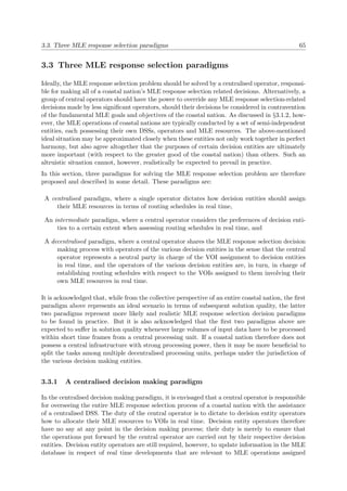 3.3. Three MLE response selection paradigms 65
3.3 Three MLE response selection paradigms
Ideally, the MLE response selection problem should be solved by a centralised operator, responsi-
ble for making all of a coastal nation’s MLE response selection related decisions. Alternatively, a
group of central operators should have the power to override any MLE response selection-related
decisions made by less signiﬁcant operators, should their decisions be considered in contravention
of the fundamental MLE goals and objectives of the coastal nation. As discussed in §3.1.2, how-
ever, the MLE operations of coastal nations are typically conducted by a set of semi-independent
entities, each possessing their own DSSs, operators and MLE resources. The above-mentioned
ideal situation may be approximated closely when these entities not only work together in perfect
harmony, but also agree altogether that the purposes of certain decision entities are ultimately
more important (with respect to the greater good of the coastal nation) than others. Such an
altruistic situation cannot, however, realistically be expected to prevail in practice.
In this section, three paradigms for solving the MLE response selection problem are therefore
proposed and described in some detail. These paradigms are:
A centralised paradigm, where a single operator dictates how decision entities should assign
their MLE resources in terms of routing schedules in real time,
An intermediate paradigm, where a central operator considers the preferences of decision enti-
ties to a certain extent when assessing routing schedules in real time, and
A decentralised paradigm, where a central operator shares the MLE response selection decision
making process with operators of the various decision entities in the sense that the central
operator represents a neutral party in charge of the VOI assignment to decision entities
in real time, and the operators of the various decision entities are, in turn, in charge of
establishing routing schedules with respect to the VOIs assigned to them involving their
own MLE resources in real time.
It is acknowledged that, while from the collective perspective of an entire coastal nation, the ﬁrst
paradigm above represents an ideal scenario in terms of subsequent solution quality, the latter
two paradigms represent more likely and realistic MLE response selection decision paradigms
to be found in practice. But it is also acknowledged that the ﬁrst two paradigms above are
expected to suﬀer in solution quality whenever large volumes of input data have to be processed
within short time frames from a central processing unit. If a coastal nation therefore does not
possess a central infrastructure with strong processing power, then it may be more beneﬁcial to
split the tasks among multiple decentralised processing units, perhaps under the jurisdiction of
the various decision making entities.
3.3.1 A centralised decision making paradigm
In the centralised decision making paradigm, it is envisaged that a central operator is responsible
for overseeing the entire MLE response selection process of a coastal nation with the assistance
of a centralised DSS. The duty of the central operator is to dictate to decision entity operators
how to allocate their MLE resources to VOIs in real time. Decision entity operators therefore
have no say at any point in the decision making process; their duty is merely to ensure that
the operations put forward by the central operator are carried out by their respective decision
entities. Decision entity operators are still required, however, to update information in the MLE
database in respect of real time developments that are relevant to MLE operations assigned
 