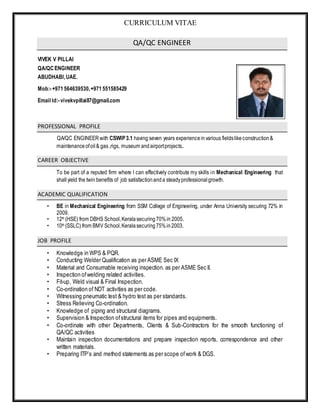 CURRICULUM VITAE
QA/QC ENGINEER
VIVEK V PILLAI
QA/QCENGINEER
ABUDHABI,UAE.
Mob:-+971564639530,+971551585429
Email Id:-vivekvpillai87@gmail.com
PROFESSIONAL PROFILE
QA/QC ENGINEERwith CSWIP3.1 having seven years experienceinvarious fieldslikeconstruction&
maintenanceofoil& gas ,rigs, museum andairportprojects.
CAREER OBJECTIVE
To be part of a reputed firm where I can effectively contribute my skills in Mechanical Engineering that
shall yield the twin benefits of job satisfactionanda steadyprofessionalgrowth.
ACADEMIC QUALIFICATION
• BE in Mechanical Engineering from SSM College of Engineering, under Anna University securing 72% in
2009.
• 12th (HSE) from DBHS School,Keralasecuring70%in 2005.
• 10th (SSLC) from BMV School,Keralasecuring75%in2003.
JOB PROFILE
• Knowledge in WPS & PQR.
• Conducting Welder Qualification as per ASME Sec IX
• Material and Consumable receiving inspection. as per ASME Sec II.
• Inspection ofwelding related activities.
• Fit-up, Weld visual & Final Inspection.
• Co-ordination of NDT activities as per code.
• Witnessing pneumatic test & hydro test as per standards.
• Stress Relieving Co-ordination.
• Knowledge of piping and structural diagrams.
• Supervision & Inspection ofstructural items for pipes and equipments.
• Co-ordinate with other Departments, Clients & Sub-Contractors for the smooth functioning of
QA/QC activities
• Maintain inspection documentations and prepare inspection reports, correspondence and other
written materials.
• Preparing ITP’s and method statements as per scope ofwork & DGS.
 