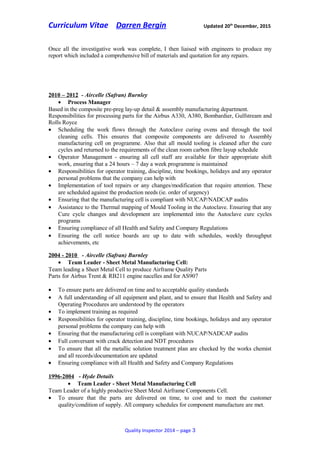 Curriculum Vitae Darren Bergin Updated 20th
December, 2015
Once all the investigative work was complete, I then liaised with engineers to produce my
report which included a comprehensive bill of materials and quotation for any repairs.
2010 – 2012 - Aircelle (Safran) Burnley
• Process Manager
Based in the composite pre-preg lay-up detail & assembly manufacturing department.
Responsibilities for processing parts for the Airbus A330, A380, Bombardier, Gulfstream and
Rolls Royce
• Scheduling the work flows through the Autoclave curing ovens and through the tool
cleaning cells. This ensures that composite components are delivered to Assembly
manufacturing cell on programme. Also that all mould tooling is cleaned after the cure
cycles and returned to the requirements of the clean room carbon fibre layup schedule
• Operator Management - ensuring all cell staff are available for their appropriate shift
work, ensuring that a 24 hours – 7 day a week programme is maintained
• Responsibilities for operator training, discipline, time bookings, holidays and any operator
personal problems that the company can help with
• Implementation of tool repairs or any changes/modification that require attention. These
are scheduled against the production needs (ie. order of urgency)
• Ensuring that the manufacturing cell is compliant with NUCAP/NADCAP audits
• Assistance to the Thermal mapping of Mould Tooling in the Autoclave. Ensuring that any
Cure cycle changes and development are implemented into the Autoclave cure cycles
programs
• Ensuring compliance of all Health and Safety and Company Regulations
• Ensuring the cell notice boards are up to date with schedules, weekly throughput
achievements, etc
2004 - 2010 - Aircelle (Safran) Burnley
• Team Leader - Sheet Metal Manufacturing Cell:
Team leading a Sheet Metal Cell to produce Airframe Quality Parts
Parts for Airbus Trent & RB211 engine nacelles and for AS907
• To ensure parts are delivered on time and to acceptable quality standards
• A full understanding of all equipment and plant, and to ensure that Health and Safety and
Operating Procedures are understood by the operators
• To implement training as required
• Responsibilities for operator training, discipline, time bookings, holidays and any operator
personal problems the company can help with
• Ensuring that the manufacturing cell is compliant with NUCAP/NADCAP audits
• Full conversant with crack detection and NDT procedures
• To ensure that all the metallic solution treatment plan are checked by the works chemist
and all records/documentation are updated
• Ensuring compliance with all Health and Safety and Company Regulations
1996-2004 - Hyde Details
• Team Leader - Sheet Metal Manufacturing Cell
Team Leader of a highly productive Sheet Metal Airframe Components Cell.
• To ensure that the parts are delivered on time, to cost and to meet the customer
quality/condition of supply. All company schedules for component manufacture are met.
Quality Inspector 2014 – page 3
 