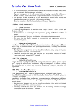 Curriculum Vitae Darren Bergin Updated 20th
December, 2015
• A full understanding of customer drawings, specification, condition of supply and to ensure
that an acceptable quality component is produced
• Operator management of the cell, ensure that time keeping is controlled; holidays are
booked according to cell staff numbers acceptable for operational working of the cell.
• All personnel records are kept up to date. Responsibility for discipline, training and
ensuring all employees are compliant with company procedures
• Ensuring compliance of all Health and Safety and Company Regulations
1996-2004 - Hyde Details cont/….
• Quality Inspector:
To ensure that all components are supplied to the required customer Quality, Design, and
Condition of Supply
• Customer liaison to establish product requirements, quality standard and condition of
supply.
• Full understanding of drawings, specification, tooling and produce requirements
• To ensure that the Quality standard is communicated and implemented across the
manufacturing teams.
• Skilled Sheet Metal Worker:
Manufacture of Airframe Sheet Metal details, parts manufactured include shaped and formed
details, skin, rib, frame assemblies and system pipe manufacture, Assembly build with and
without tooling.
• Development of new parts from drawing through to production. Using design drawings and
quality approval for “First Article Inspection”.
• Assembly build of sheet metal and machine part, to drawing, condition of supply
requirements and to acceptable ICY standard.
1993– 1996 - Universal
• Skilled Sheet Metal Worker
Sample of variety of part produced include heating and ventilation systems, guards, hoppers
and a variety of Stainless Steel components. Producing components to supplied customer
drawings/design, also to measure and mark up at the customer’s premises to produce their
requirements.
1984 – 1993 - Chadderton Sheet Metal
• Skilled Sheet Metal Worker
5 year Apprenticeship with 5 years City and Guild training at Oldham College Oldham.
Sheet Metal Aircraft Components for GKN Bombardier Shorts, Airbus UK, BAE systems for
a variety of aircraft types.
Manufacture of Airframe Sheet metal details, parts manufactured include shaped and formed
details, skin, rib, frame assemblies and system pipe manufacture Assembly build with and
without tooling.
• Development of new parts from drawing through to production. Using design drawings and
quality approval for “First Article Inspection”
• Assembly build of sheet metal and machine part, to drawing, condition of supply
requirements and to acceptable ICY standard
Quality Inspector 2014 – page 4
 