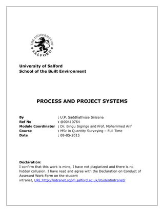 University of Salford
School of the Built Environment
PROCESS AND PROJECT SYSTEMS
By : U.P. Saddhathissa Sirisena
Ref No : @00410764
Module Coordinator : Dr. Bingu Ingirige and Prof. Mohammed Arif
Course : MSc in Quantity Surveying – Full Time
Date : 08-05-2015
Declaration:
I confirm that this work is mine, I have not plagiarized and there is no
hidden collusion. I have read and agree with the Declaration on Conduct of
Assessed Work Form on the student
intranet, URL:http://intranet.scpm.salford.ac.uk/studentintranet/
 