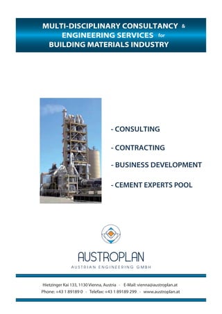 MULTI-DISCIPLINARY CONSULTANCY
for
- CONSULTING
- CONTRACTING
- BUSINESS DEVELOPMENT
- CEMENT EXPERTS POOL
Hietzinger Kai 133, 1130 Vienna, Austria ∙ E-Mail: vienna@austroplan.at
Phone: +43 1 89189 0 ∙ Telefax: +43 1 89189 299 ∙ www.austroplan.at
BUILDING MATERIALS INDUSTRY
ENGINEERING SERVICES
&&
 