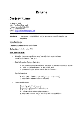 Resume
Sanjeev Kumar
D-325-A, D- Block
Indra Park,Shani Bazar Road
Najafgarh,NewDelhi-110043
Phone: +919958599766
Email: sanjeev.kumar0179@gmail.com
OBJECTIVE I wantto work in the MIS Fieldwhere Icanmake bestuse of myabilityand
experience
Work Experience:-
Company- Snapdeal:- August2015 till date
Designation:- SeniorExecutive (MIS)
Roles& Responsibility
 Preparingthe businesslevel reportsforQuality,TrainingandCompliance
(Daily/Weekly/Monthly/Quarterly).
 QualityReporting- CustomerExperience
1. ProcessWise QualityPerformance Comparison(In-house VS OutsourcedProcess)
2. QualityPerformance (Advisor,TL,AMand QA Wise)
3. Issue CategoryWise andParameterWise Performance
 TrainingReporting
1. ProcessWise andAdvisorWise DailyImprovementSummary
2. ProcessWise andAdvisorWise CSATScore
 Compliance Reporting
1. Identifyingthe FraudCustomer
2. Maintainingthe datafor fraudcustomers
3. RefundAnalysis
4. SellerWise DailyOrderandRefundAnalysis
5. ProcessWise RefundAnalysis (In-HouseVSOutsourcedProcess)
 