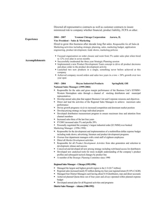 Experience
Accomplishments
Directed all representative contracts as well as customer contracts to insure
minimized risk to company whether financial, product liability, FCPA or other.
2004 – 2007 Yeoman Chicago Corporation Aurora, IL
Vice President – Sales & Marketing
Hired to grow this business after decade long flat sales. Responsible for all Sales &
Marketing activities including strategic planning, sales, marketing budget, application
engineering, product development, trade shows, marketing policies
§ Focused organization on order closure and went from 5% under sales plan when hired
to 12% over plan in seven months
§ Successfully moderated the three year Strategic Planning session
§ Implemented a new Product Development Team concept to drive all product decisions
and place order to the product development activity
§ Launched two new products in a single, something never before achieved at this
company
§ Achieved company record orders and sales two years in a row – 38% growth over two
year span
1983 – 2004 Moyno Industrial Products Springfield, OH
National Sales Manager (1999-2004)
§ Responsible for the sales and gross margin performance of the Business Unit’s $55MM+
Western Hemisphere sales through a channel of stocking distributors and municipal
representatives
§ Develop annual sales plan that support Business Unit and Corporate missions and objectives
§ Direct and lead the activities of the Regional Sales Managers to achieve maximum sales
performance
§ Devise growth programs vis-à-vis increased competition and dominant market position
§ Develop pricing strategy on large individual projects
§ Developed distribution measurement program to ensure maximum time and attention from
channel members
§ Increased sales three of the last four years
§ FY2003 increased sales 5% and profits 20%
§ Personally negotiated the company’s largest industrial order ($3.5MM) ever booked
Marketing Manager (1996-1998)
§ Responsible for the development and implementation of a multimillion dollar expense budget
including trade shows, advertising, literature and product development programs
§ Oversee four department managers with a total staff of eighteen employees
§ Direct all Market Development activities
§ Responsible for all Product Development Activities from idea generation and selection to
development, release and success
§ Conceived and developed all new pricing strategy including web-based access for distributors
§ Developed new analytical tools for more in-depth understanding of the company’s product
profiles and subsequent tactical changes by product line
§ A member of the Strategic Planning Committee since 1990
RegionalSalesManager–Chicago(1992-1996)
§ Managed the largest and highest growth region in the U.S ($17 million)
§ Regional sales increased nearly $5 million during my four year regional tenure (9-10% CAGR)
§ Managed four District Managers each having about 8-10 distributors, reps and direct accounts
§ Achieved planned Quota three out of four years and always operated within planned expense
budget
§ Developed annual plan for all Regional activities and programs
DistrictSalesManager–Atlanta(1988-1992)
 