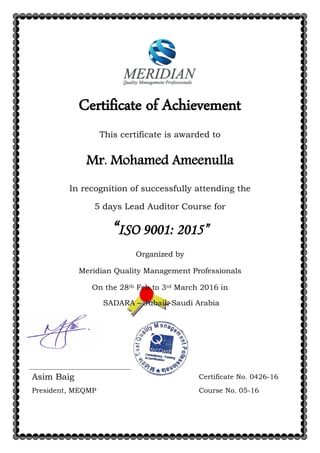Certificate of Achievement
This certificate is awarded to
Mr. Mohamed Ameenulla
In recognition of successfully attending the
5 days Lead Auditor Course for
“ISO 9001: 2015”
Organized by
Meridian Quality Management Professionals
On the 28th Feb to 3rd March 2016 in
SADARA – Jubail, Saudi Arabia
Asim Baig Certificate No. 0426-16
President, MEQMP Course No. 05-16
 