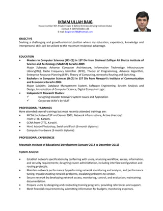 IKRAM ULLAH BAIG
House number 907 Al Jabri Tower 3 Behind Emirates Driving Institute Dubai
Contact #: 00971556811134
E-mail: baigikram786@hotmail.com
OBJECTIVE
Seeking a challenging and growth-oriented position where my education, experience, knowledge and
interpersonal skills will be utilized to the maximum reciprocal advantage.
EDUCATION
• Masters in Computer Sciences (MS CS) in 1ST Div from Shaheed Zulfiqar Ali Bhutto Institute of
Science and Technology (SZABIST) Karachi-2009
Major Subjects: Advance Computer Architecture, Information Technology Infrastructure
Library(ITIL), Radio Frequency Identifier (RFID), Theory of Programming, Advance Algorithm,
Enterprise Resource Planning (ERP), Theory of Computing, Networks Routing and Switching.
• Bachelors in Computer Sciences (B.CS) in 1ST Div from Newport’s Institute of Communication
and Economics Karachi-2004:
Major Subjects: Database Management System, Software Engineering, System Analysis and
Design, Introduction of Computer Science, Digital Computer Logic.
• Independent Research Studies:
 Designing Disaster Recovery System Issues and Application
 Corporate WAN’s by VSAT
PROFESSIONAL TRAININGS
Have attended several trainings but most recently attended trainings are:
• MCSA (Inclusive of XP and Server 2003, Network infrastructure, Active directory)
From CTTC, Karachi.
• CCNA from CTTC, Karachi.
• Html, Adobe Photoshop, Swish and Flash (6-month diploma)
• Computer Hardware (3-month diploma)
PROFESSIONAL EXPERIENCSE
Mountain Institute of Educational Development (January 2014 to December 2015)
System Analyst:
• Establish network specifications by conferring with users, analyzing workflow, access, information,
and security requirements; designing router administration, including interface configuration and
routing protocols.
• Maintain network performance by performing network monitoring and analysis, and performance
tuning, troubleshooting network problems, escalating problems to vendor.
• Secure network by developing network access, monitoring, control, and evaluation; maintaining
documentation.
• Prepare users by designing and conducting training programs; providing references and support.
• Meet financial requirements by submitting information for budgets; monitoring expenses.
 
